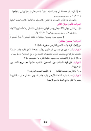 85
‫ﺑﺎﺗﺠﺎﻫﻬﺎ‬ ‫ﻭﻳﻜﻮﻥ‬ ‫ﻣﻌﻬﺎ‬ ‫ﻃﺮﺩﻳﺎ‬ ‫ﻳﺘﻨﺎﺳﺐ‬ ً‫ﺗﻌﺠﻴﻼ‬ ‫ﺃﻛﺴﺒﺘﻪ‬ ‫ﺟﺴﻢ‬ ‫ﻓﻲ‬ ‫ﻣﺤﺼﻠﺔ‬ ‫ﻗﻮﺓ‬ ‫ﺃﺛﺮﺕ‬ ‫ﺇﺫﺍ‬ .4
. ................... ‫ﻧﺺ‬ ‫ﻫﻮ‬ ‫ﻭﻫﺬﺍ‬
(‫ﺍﻟﻌﺎﻡ‬ ‫ﺍﻟﺠﺬﺏ‬ ‫ﻗﺎﻧﻮﻥ‬ ، ‫ﺍﻟﺜﺎﻟﺚ‬ ‫ﻧﻴﻮﺗﻦ‬ ‫ﻗﺎﻧﻮﻥ‬ ، ‫ﺍﻟﺜﺎﻧﻲ‬ ‫ﻧﻴﻮﺗﻦ‬ ‫،ﻗﺎﻧﻮﻥ‬ ‫ﺍﻷﻭﻝ‬ ‫ﻧﻴﻮﺗﻦ‬ ‫)ﻗﺎﻧﻮﻥ‬
‫ﺍﻟﺜﺎﻧﻲ‬ ‫ﻧﻴﻮﺗﻦ‬ ‫ﻗﺎﻧﻮﻥ‬ /‫ﺍﻟﺠﻮﺍﺏ‬
‫ﺑﺎﻻﺗﺠﺎﻩ‬ ‫ﻭﻣﺘﻌﺎﻛﺴﺘﻴﻦ‬ ‫ﺑﺎﻟﻤﻘﺪﺍﺭ‬ ‫ﻣﺘﺴﺎﻭﻳﺘﻴﻦ‬ ‫ﻗﻮﺗﻴﻦ‬ ‫ﻭﺟﻮﺩ‬ ‫ﻳﻌﻨﻲ‬ ‫ﺍﻟﺜﺎﻟﺚ‬ ‫ﻧﻴﻮﺗﻦ‬ ‫ﻗﺎﻧﻮﻥ‬ ‫ﻓﻲ‬ 5.
. ‫ﻧﻔﺴﻬﺎ‬ ‫ﺍﻟﻠﺤﻈﺔ‬ ‫ﻓﻲ‬ .................. ‫ﻋﻠﻰ‬ ‫ﻭﺗﺆﺛﺮﺍﻥ‬
( ‫ﺃﺟﺴﺎﻡ‬ ‫ﺃﺭﺑﻌﺔ‬ ، ‫ﺃﺟﺴﺎﻡ‬ ‫ﺛﻼﺙ‬ ، ‫ﻣﺨﺘﻠﻔﻴﻦ‬ ‫ﺟﺴﻤﻴﻦ‬ ، ‫ﻭﺍﺣﺪ‬ ‫ﺟﺴﻢ‬ )
‫ﻣﺨﺘﻠﻔﻴﻦ‬ ‫ﺟﺴﻤﻴﻦ‬ / ‫ﺍﻟﺠﻮﺍﺏ‬
‫؟‬ ‫ﻟﻤﺎﺫﺍ‬ ، ‫ﺻﻐﻴﺮﺓ‬ ‫ﻟﻼﺭﺽ‬ ‫ﺍﻟﺸﻤﺲ‬ ‫ﺟﺬﺏ‬ ‫ﻗﻮﺓ‬ ‫ﺱ3/ﻫﻞ‬
‫ﻣﺘﺒﺎﺩﻟﺔ‬ ‫ﺟﺬﺏ‬ ‫ﺑﻘﻮﺓ‬ ‫ﺍﻻﺧﺮ‬ ‫ﺍﺣﺪﻫﻤﺎ‬ ‫ﻳﺠﺬﺏ‬ ‫ﺍﻟﻜﻮﻥ‬ ‫ﻓﻲ‬ ‫ﺟﺴﻤﻴﻦ‬ ‫ﺍﻱ‬ ‫ﻻﻥ‬ ، ‫ﻛﻼ‬ /‫ﺍﻟﺠﻮﺍﺏ‬
. ‫ﻣﺮﻛﺰﻳﻬﻤﺎ‬ ‫ﺑﻴﻦ‬ ‫ﺍﻟﺒﻌﺪ‬ ‫ﻣﺮﺑﻊ‬ ‫ﻣﻊ‬ ‫ﻭﻋﻜﺴﻴﺎ‬ ‫ﻛﺘﻠﺘﻴﻬﻤﺎ‬ ‫ﺿﺮﺏ‬ ‫ﺣﺎﺻﻞ‬ ‫ﻣﻊ‬ ‫ﻃﺮﺩﻳﺎ‬ ‫ﺗﺘﻨﺎﺳﺐ‬
‫ﻋﻠﻞ؟‬ ‫ﺑﻌﻀﻬﻤﺎ‬ ‫ﻣﻦ‬ ‫ﺍﻗﺘﺮﺑﺎ‬ ‫ﻛﻠﻤﺎ‬ ‫ﺟﺴﻤﻴﻦ‬ ‫ﺑﻴﻦ‬ ‫ﺍﻟﺘﺠﺎﺫﺏ‬ ‫ﻗﻮﺓ‬ ‫ﺗﺰﺩﺍﺩ‬ /4‫ﺱ‬
‫ﺑﻴﻦ‬ ‫ﺍﻟﺒﻌﺪ‬ ‫ﻣﺮﺑﻊ‬ ‫ﻣﻊ‬ ً‫ﻋﻜﺴﻴﺎ‬ ‫ﺗﺘﻨﺎﺳﺐ‬ ‫ﺍﻟﺠﺴﻤﻴﻦ‬ ‫ﺑﻴﻦ‬ ‫ﺍﻟﺘﺠﺎﺫﺏ‬ ‫ﻗﻮﺓ‬ ‫ﻻﻥ‬ /‫ﺍﻟﺠﻮﺍﺏ‬
.‫ﻣﺮﻛﺰﻳﻬﻤﺎ‬
‫؟‬ ‫ﺍﻷﺭﺽ‬ ‫ﺗﺠﺬﺏ‬ ‫ﺍﻟﺘﻔﺎﺣﺔ‬ ‫ﻫﻞ‬ .... ‫ﺍﻟﺘﻔﺎﺣﺔ‬ ‫ﺗﺠﺬﺏ‬ ‫ﺍﻷﺭﺽ‬ / 5‫ﺱ‬
‫ﻛﺘﻠﺘﻴﻬﻤﺎ‬ ‫ﺿﺮﺏ‬ ‫ﺣﺎﺻﻞ‬ ‫ﺗﺴﺎﻭﻱ‬ ‫ﺟﺬﺏ‬ ‫ﺑﻘﻮﺓ‬ ‫ﺍﻷﺭﺽ‬ ‫ﺍﻟﺘﻔﺎﺣﺔ‬ ‫ﺗﺠﺬﺏ‬ ‫ﻧﻌﻢ‬ /‫ﺍﻟﺠﻮﺍﺏ‬
. ‫ﻣﺮﻛﺰﻳﻬﻤﺎ‬ ‫ﺑﻴﻦ‬ ‫ﺍﻟﺒﻌﺪ‬ ‫ﻣﺮﺑﻊ‬ ‫ﻋﻠﻰ‬ ‫ﻣﻘﺴﻮﻣﺔ‬
 