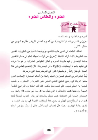 86
‫ﺍﻟﺴﺎﺩﺱ‬ ‫ﺍﻟﻔﺼﻞ‬
‫ﺍﻟﻀﻮء‬ ‫ﻭﺍﻧﻌﻜﺎﺱ‬ ‫ﺍﻟﻀﻮء‬
‫ﺧﺼﺎﺋﺼﻪ‬ ‫ﻭ‬ ‫ﺍﻟﻀﻮء‬ ‫ﺍﻟﻤﻮﺿﻮﻉ‬
‫ﻣﻦ‬ ‫ﻟﻠﺪﺭﺱ‬ ‫ﻣﻘﺘﺮﺡ‬ ‫ﺗﺎﺭﻳﺨﻲ‬ ‫ﻛﻤﺪﺧﻞ‬ ‫ﺍﻟﻀﻮء‬ ‫ﻋﻦ‬ ‫ﺗﺎﺭﻳﺨﻴﺔ‬ ‫ﻧﺒﺬﺓ‬ ‫ﻗﺪﻡ‬ ‫ﺍﻟﻤﺪﺭﺱ‬ ‫ﻋﺰﻳﺰﻱ‬
: ‫ﺍﻵﺗﻲ‬ ‫ﺧﻼﻝ‬
‫ﻟﺘﻔﺴﻴﺮ‬ ‫ﺍﻟﻨﻈﺮﻳﺎﺕ‬ ‫ﻣﻦ‬ ‫ﺍﻟﻌﺪﻳﺪ‬ ‫ﻭﺿﻌﺖ‬ ‫ﻭ‬ ‫ﺍﻟﻀﻮء‬ ‫ﻃﺒﻴﻌﺔ‬ ‫ﺗﻔﺴﻴﺮ‬ ‫ﻓﻲ‬ ‫ﺍﻟﻌﻠﻤﺎء‬ ‫ﺍﺧﺘﻠﻒ‬
‫ﺗﻔﺴﻴﺮ‬ ‫ﻣﺤﺎﻭﻟﺔ‬ ‫ﻓﻲ‬ ‫ﺍﻟﻌﻠﻢ‬ ‫ﺳﺠﻠﻪ‬ ‫ﻣﺎ‬ ‫ﺃﻭﻝ‬ ‫ﻫﻲ‬ ‫ﺍﻹﻏﺮﻳﻖ‬ ‫ﻓﻼﺳﻔﺔ‬ ‫ﺁﺭﺍء‬ ‫ﻛﺎﻧﺖ‬ .‫ﺍﻟﻄﺒﻴﻌﺔ‬ ‫ﻫﺬﻩ‬
‫ﻋﺮﻑ‬ ‫ﻣﺎ‬ ‫ﻫﻮ‬ ‫ﻭ‬ ،‫ﺍﻟﻀﻮﺋﻴﺔ‬ ‫ﺍﻟﻈﻮﺍﻫﺮ‬ ‫ﺗﻌﻠﻴﻞ‬ ‫ﻭ‬ ‫ﺍﻟﻀﻮء‬ ‫ﻃﺒﻴﻌﺔ‬ ‫ﻓﻬﻢ‬ ‫ﻭ‬ ‫ﺍﻹﺑﺼﺎﺭ‬ ‫ﺣﺎﺳﺔ‬
‫ﻫﺬﺍ‬ ‫ﻓﻲ‬ ‫ﺍﻟﻌﻠﻤﻲ‬ ‫ﺇﻧﺘﺎﺟﻬﻢ‬ ‫ﻟﻜﻦ‬ .‫ﺍﻟﺒﺼﺮﻳﺎﺕ‬ ‫ﺃﻱ‬ ، Optics «‫ﺃﻭﺑﻄﻴﻘﺎ‬ » ‫ﺑﺎﺳﻢ‬ ‫ﻟﻐﺘﻬﻢ‬ ‫ﻓﻲ‬
.‫ﺩﺭﺳﻮﻫﺎ‬ ‫ﺍﻟﺘﻲ‬ ‫ﺍﻟﻤﻮﺿﻮﻋﺎﺕ‬ ‫ﻓﻲ‬ ً‫ﻛﺜﻴﺮﺍ‬ ‫ﻳﺘﻌﻤﻘﻮﺍ‬ ‫ﻟﻢ‬ ‫ﻭ‬ ً‫ﻭﺍﻓﻴﺎ‬ ‫ﻳﻜﻦ‬ ‫ﻟﻢ‬ ‫ﺍﻟﻤﺠﺎﻝ‬
‫ﺍﻟﺬﻳﻦ‬ ‫ﺍﻹﺳﻼﻣﻴﺔ‬ ‫ﺍﻟﺤﻀﺎﺭﺓ‬ ‫ﺃﻋﻼﻡ‬ ‫ﻣﻦ‬ ‫ﻭﺍﺣﺪﺍ‬ ‫ﺍﻟﻬﻴﺜﻢ‬ ‫ﺑﻦ‬ ‫ﺍﻟﺤﺴﻦ‬ ‫ﺍﻟﻤﺴﻠﻢ‬ ‫ﺍﻟﻌﺮﺑﻲ‬ ‫ﺍﻟﻌﺎﻟﻢ‬ ‫ﱠ‬‫ﺪ‬‫ُﻌ‬‫ﻳ‬
‫ﻳﻨﺴﺐ‬ ‫ﻭ‬ .‫ﺍﻻﺳﺘﻘﺮﺍء‬ ‫ﻭ‬ ‫ﺍﻟﺘﺠﺮﺑﺔ‬ ‫ﻋﻠﻰ‬ ‫ﺍﻟﻤﺒﻨﻲ‬ ‫ﺍﻟﻌﻠﻤﻲ‬ ‫ﺍﻟﻤﻨﻬﺞ‬ ‫ﻭﺿﻊ‬ ‫ﻓﻲ‬ ‫ﺍﻟﺮﻳﺎﺩﺓ‬ ‫ﺣﻘﻘﻮﺍ‬
‫ﺍﻟﻌﻠﻤﻴﺔ‬ ‫ﺍﻟﻤﺮﺍﺟﻊ‬ ‫ﻣﻦ‬ ‫ﺍﻟﻌﺪﻳﺪ‬ ‫ﺃﻟﻒ‬ ‫ﻓﻘﺪ‬ ،‫ﺑﺄﻛﻤﻠﻪ‬ ‫ﺍﻟﺒﺼﺮﻳﺎﺕ‬ ‫ﻋﻠﻢ‬ ‫ﺗﺄﺳﻴﺲ‬ ‫ﺍﻟﻬﻴﺜﻢ‬ ‫ﺑﻦ‬ ‫ﻟﻠﺤﺴﻦ‬
‫ﻣﻦ‬ ً‫ﻭﺍﺣﺪﺍ‬ ‫ﻭﻛﺎﻥ‬ ‫ﺑﻌﺪﻩ‬ ‫ﺃﺗﻰ‬ ‫ﻣﻦ‬ ‫ﻛﻞ‬ ‫ﻣﻨﻪ‬ ‫ﻧﻬﻞ‬ ‫ﺍﻟﺬﻱ‬ «‫»ﺍﻟﻤﻨﺎﻇﺮ‬ ‫ﻛﺘﺎﺏ‬ ‫ﺑﻴﻨﻬﺎ‬ ‫ﻣﻦ‬ ‫ﺍﻟﻤﻬﻤﺔ‬
‫ﻟﻌﺪﺓ‬ ‫ﺍﻟﺤﺪﻳﺜﺔ‬ ‫ﺍﻟﻐﺮﺏ‬ ‫ﻭ‬ ‫ﺃﻭﺭﻭﺑﺎ‬ ‫ﺟﺎﻣﻌﺎﺕ‬ ‫ﻣﻌﻈﻢ‬ ‫ﻋﻠﻴﻬﺎ‬ ‫ﺍﻋﺘﻤﺪﺕ‬ ‫ﺍﻟﺘﻲ‬ ‫ﺍﻟﻬﺎﻣﺔ‬ ‫ﺍﻟﻤﺼﺎﺩﺭ‬
‫ﻭ‬ ‫ﺍﻟﻀﻮء‬ ‫ﺗﻌﺮﻳﻒ‬ ‫ﻓﻲ‬ ‫ﺍﻟﻘﺪﻳﻤﺔ‬ ‫ﻟﻠﺨﻼﻓﺎﺕ‬ ً‫ﺣﺪﺍ‬ ‫ﻳﻀﻊ‬ ‫ﺃﻥ‬ ‫ﺍﻟﻬﻴﺜﻢ‬ ‫ﺑﻦ‬ ‫ﺃﺳﺘﻄﺎﻉ‬ ‫ﻭ‬ .‫ﻗﺮﻭﻥ‬
‫ﺃﺳﻤﺎﻩ‬ ‫ﺧﺎﺭﺟﻲ‬ ‫ﻣﺆﺛﺮ‬ ‫ﺃﻭ‬ ‫ﻋﺎﻣﻞ‬ ‫ﺇﻟﻰ‬ ‫ﺍﻟﺮﺅﻳﺔ‬ ‫ﺇﺣﺴﺎﺱ‬ ‫ﻋﻠﻞ‬ ‫ﺣﻴﺚ‬ ،‫ﺍﻹﺑﺼﺎﺭ‬ ‫ﺣﺎﺳﺔ‬ ‫ﺗﻔﺴﻴﺮ‬
. « ‫ﺍﻟﻀﻮء‬ »
 