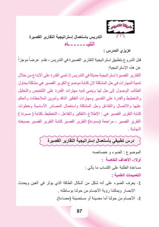 87
‫ﺍﻟﻘﺼﻴﺮﺓ‬ ‫ﺍﻟﺘﻘﺎﺭﻳﺮ‬ ‫ﺇﺳﺘﺮﺍﺗﻴﺠﻴﺔ‬ ‫ﺑﺎﺳﺘﻌﻤﺎﻝ‬ ‫ﺍﻟﺘﺪﺭﻳﺲ‬
‫ـﺎﻩ‬ ‫ـ‬ ‫ـ‬ ‫ـ‬ ‫ـ‬ ‫ـ‬ ‫ﺍﻧﺘﺒـ‬
: ‫ﺍﻟﻤﺪﺭﺱ‬ ‫ﻋﺰﻳﺰﻱ‬
ً‫ﻣﻮﺟﺰﺍ‬ ً‫ﻋﺮﺿﺎ‬ ‫ﻧﻘﺪﻡ‬ ، ‫ﺍﻟﺘﺪﺭﻳﺲ‬ ‫ﻓﻲ‬ ‫ﺍﻟﻘﺼﻴﺮﺓ‬ ‫ﺍﻟﺘﻘﺎﺭﻳﺮ‬ ‫ﺇﺳﺘﺮﺍﺗﻴﺠﻴﺔ‬ ‫ﺑﺘﻄﺒﻴﻖ‬ ‫ﺍﻟﺸﺮﻭﻉ‬ ‫ﻗﺒﻞ‬
:‫ﺍﻹﺳﺘﺮﺍﺗﻴﺠﻴﺔ‬ ‫ﻫﺬﻩ‬ ‫ﻋﻦ‬
‫ﺧﻼﻝ‬ ‫ﻣﻦ‬ ‫ﺍﻹﺑﺪﺍﻉ‬ ‫ﻋﻠﻰ‬ ‫ﺍﻟﻘﺪﺭﺓ‬ ‫ﺗﻨﻤﻲ‬ ‫ﺇﺫ‬ ‫ﺍﻟﺘﺪﺭﻳﺲ‬ ‫ﻓﻲ‬ ‫ﺣﺪﻳﺜﺔ‬ ‫ﺇﺳﺘﺮﺍﺗﻴﺠﻴﺔ‬ ‫ﺍﻟﻘﺼﻴﺮﺓ‬ ‫ﺍﻟﺘﻘﺎﺭﻳﺮ‬
‫ﻳﺤﺎﻭﻝ‬ ‫ﻣﺸﻜﻠﺔ‬ ‫ﻫﻲ‬ ‫ﺍﻟﻘﺼﻴﺮ‬ ‫ﺍﻟﺘﻘﺮﻳﺮ‬ ‫ﻣﻮﺿﻮﻉ‬ ‫ﻛﺘﺎﺑﺔ‬ ‫ﻻﻥ‬ ‫ﺍﻟﻤﺸﻜﻠﺔ‬ ‫ﺣﻞ‬ ‫ﻓﻲ‬ ‫ﺍﻟﻤﻬﺎﺭﺍﺕ‬ ‫ﺗﻨﻤﻴﺔ‬
‫ﻭﺍﻟﺘﺤﻠﻴﻞ‬ ‫ﺍﻟﺘﻠﺨﻴﺺ‬ ‫ﻋﻠﻰ‬ ‫ﺍﻟﻘﺪﺭﺓ‬ ‫ﻣﻬﺎﺭﺍﺕ‬ ‫ﻟﺪﻳﻪ‬ ‫ﻭﻳﻨﻤﻲ‬ ‫ﻟﻬﺎ‬ ‫ﺣﻞ‬ ‫ﺇﻟﻰ‬ ‫ﺍﻟﻮﺻﻮﻝ‬ ‫ﺍﻟﻄﺎﻟﺐ‬
‫ﻭﺍﻟﺤﻜﻢ‬ ‫ﺍﻟﻤﻼﺣﻈﺎﺕ‬ ‫ﻭﺗﺪﻭﻳﻦ‬ ‫ﺍﻟﻨﺎﻗﺪ‬ ‫ﺍﻟﺘﻔﻜﻴﺮ‬ ‫ﻭﻣﻬﺎﺭﺍﺕ‬ ‫ﺍﻟﺘﻔﺴﻴﺮ‬ ‫ﻋﻠﻰ‬ ‫ﻭﺍﻟﻘﺪﺭﺓ‬ ‫ﻭﺍﻟﺘﺨﻄﻴﻂ‬
‫ﻭﺧﻄﻮﺍﺕ‬ ‫ﺍﻷﺳﺎﺳﻴﺔ‬ ‫ﺍﻟﻤﺼﺎﺩﺭ‬ ‫ﻭﺍﺳﺘﻌﻤﺎﻝ‬ ‫ﺍﻟﻤﺸﻜﻠﺔ‬ ‫ﻭﺣﻞ‬ ‫ﻭﺍﻟﺘﻔﺎﻋﻞ‬ ‫ﻭﺍﻻﺗﺼﺎﻝ‬ ‫ﻋﻠﻴﻬﺎ‬
( ‫ﻣﺴﻮﺩﺓ‬ ) ‫،ﻛﺘﺎﺑﺔ‬ ‫ﺍﻟﺘﺨﻄﻴﻂ‬ ، ‫ﻭﺍﻟﺘﻔﺎﻋﻞ‬ ‫،ﺍﻟﺘﻔﻜﻴﺮ‬ ‫ﺍﻹﻃﻼﻉ‬ : ‫ﻫﻲ‬ ‫ﺍﻟﻘﺼﻴﺮ‬ ‫ﺍﻟﺘﻘﺮﻳﺮ‬ ‫ﻛﺘﺎﺑﺔ‬
‫ﺑﺼﻴﻐﺘﻪ‬ ‫ﺍﻟﻘﺼﻴﺮ‬ ‫ﺍﻟﺘﻘﺮﻳﺮ‬ ‫ﻛﺘﺎﺑﺔ‬ ‫ﺍﻟﻘﺼﻴﺮ‬ ‫ﺍﻟﺘﻘﺮﻳﺮ‬ (‫)ﻣﺴﻮﺩﺓ‬ ‫ﻣﺮﺍﺟﻌﺔ‬ ، ‫ﺍﻟﻘﺼﻴﺮ‬ ‫ﺍﻟﺘﻘﺮﻳﺮ‬
. ‫ﺍﻟﻨﻬﺎﺋﻴﺔ‬
‫ﺍﻟﻘﺼﻴﺮﺓ‬ ‫ﺍﻟﺘﻘﺎﺭﻳﺮ‬ ‫ﺇﺳﺘﺮﺍﺗﻴﺠﻴﺔ‬ ‫ﺑﺄﺳﺘﻌﻤﺎﻝ‬ ‫ﺗﻄﺒﻴﻘﻲ‬ ‫ﺩﺭﺱ‬
‫ﺧﺼﺎﺋﺼﻪ‬ ‫ﻭ‬ ‫ﺍﻟﻀﻮء‬ : ‫ﺍﻟﻤﻮﺿﻮﻉ‬
: ‫ﺍﻟﺨﺎﺻﺔ‬ ‫ﺍﻷﻫﺪﺍﻑ‬ -:‫ﺃﻭﻻ‬
: ‫ﻳﺄﺗﻲ‬ ‫ﻣﺎ‬ ‫ﺍﻛﺘﺴﺎﺏ‬ ‫ﻋﻠﻰ‬ ‫ﺍﻟﻄﻠﺒﺔ‬ ‫ﻣﺴﺎﻋﺪﺓ‬
: ‫ﺍﻟﻌﻠﻤﻴﺔ‬ ‫ﺍﻟﺘﻌﻤﻴﻤﺎﺕ‬
‫ﻭﻳﺤﺪﺙ‬ ‫ﺍﻟﻌﻴﻦ‬ ‫ﻓﻲ‬ ‫ﻳﺆﺛﺮ‬ ‫ﺍﻟﺬﻱ‬ ‫ﺍﻟﻄﺎﻗﺔ‬ ‫ﺃﺷﻜﺎﻝ‬ ‫ﻣﻦ‬ ‫ﺷﻜﻞ‬ ‫ﺃﻧﻪ‬ ‫ﻋﻠﻰ‬ ‫ﺍﻟﻀﻮء‬ ‫ﻳﻌﺮﻑ‬ -1
. ‫ﺑﻮﺳﺎﻃﺘﻪ‬ ‫ﺣﻮﻟﻨﺎ‬ ‫ﻣﻦ‬ ‫ﺍﻷﺟﺴﺎﻡ‬ ‫ﺭﺅﻳﺔ‬ ‫ﻭﻳﻤﻜﻨﻨﺎ‬ ‫ﺍﻻﺑﺼﺎﺭ‬
.(‫)ﻣﻀﺎءﺓ‬ ‫ﻣﺴﺘﻀﻴﺌﺔ‬ ‫ﺃﻭ‬ ‫ﻣﻀﻴﺌﺔ‬ ‫ﺃﻣﺎ‬ ‫ﺣﻮﻟﻨﺎ‬ ‫ﻣﻦ‬ ‫ﺍﻷﺟﺴﺎﻡ‬ -2
 