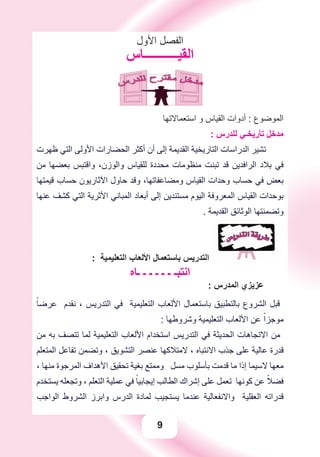 9
‫ﺍﻷﻭﻝ‬ ‫ﺍﻟﻔﺼﻞ‬
‫ﺍﻟﻘﻴـــــــــــﺎﺱ‬
‫ﺍﺳﺘﻌﻤﺎﻻﺗﻬﺎ‬ ‫ﻭ‬ ‫ﺍﻟﻘﻴﺎﺱ‬ ‫ﺃﺩﻭﺍﺕ‬ : ‫ﺍﻟﻤﻮﺿﻮﻉ‬
: ‫ﻟﻠﺪﺭﺱ‬ ‫ﺗﺄﺭﻳﺨـﻲ‬ ‫ﻣﺪﺧﻞ‬
‫ﻇﻬﺮﺕ‬ ‫ﺍﻟﺘﻲ‬ ‫ﺍﻷﻭﻟﻰ‬ ‫ﺍﻟﺤﻀﺎﺭﺍﺕ‬ ‫ﺃﻛﺜﺮ‬ ‫ﺃﻥ‬ ‫ﺇﻟﻰ‬ ‫ﺍﻟﻘﺪﻳﻤﺔ‬ ‫ﺍﻟﺘﺎﺭﻳﺨﻴﺔ‬ ‫ﺍﻟﺪﺭﺍﺳﺎﺕ‬ ‫ﺗﺸﻴﺮ‬
‫ﻣﻦ‬ ‫ﺑﻌﻀﻬﺎ‬ ‫ﻭﺍﻗﺘﺒﺲ‬ ،‫ﻭﺍﻟﻮﺯﻥ‬ ‫ﻟﻠﻘﻴﺎﺱ‬ ‫ﻣﺤﺪﺩﺓ‬ ‫ﻣﻨﻈﻮﻣﺎﺕ‬ ‫ﺗﺒﻨﺖ‬ ‫ﻗﺪ‬ ‫ﺍﻟﺮﺍﻓﺪﻳﻦ‬ ‫ﺑﻼﺩ‬ ‫ﻓﻲ‬
‫ﻗﻴﻤﺘﻬﺎ‬ ‫ﺣﺴﺎﺏ‬ ‫ﺍﻵﺛﺎﺭﻳﻮﻥ‬ ‫ﺣﺎﻭﻝ‬ ‫ﻭﻗﺪ‬ ،‫ﻭﻣﻀﺎﻋﻔﺎﺗﻬﺎ‬ ‫ﺍﻟﻘﻴﺎﺱ‬ ‫ﻭﺣﺪﺍﺕ‬ ‫ﺣﺴﺎﺏ‬ ‫ﻓﻲ‬ ‫ﺑﻌﺾ‬
‫ﻋﻨﻬﺎ‬ ‫ﻛﺸﻒ‬ ‫ﺍﻟﺘﻲ‬ ‫ﺍﻷﺛﺮﻳﺔ‬ ‫ﺍﻟﻤﺒﺎﻧﻲ‬ ‫ﺃﺑﻌﺎﺩ‬ ‫ﺇﻟﻰ‬ ‫ﻣﺴﺘﻨﺪﻳﻦ‬ ‫ﺍﻟﻴﻮﻡ‬ ‫ﺍﻟﻤﻌﺮﻭﻓﺔ‬ ‫ﺍﻟﻘﻴﺎﺱ‬ ‫ﺑﻮﺣﺪﺍﺕ‬
. ‫ﺍﻟﻘﺪﻳﻤﺔ‬ ‫ﺍﻟﻮﺛﺎﺋﻖ‬ ‫ﻭﺗﻀﻤﻨﺘﻬﺎ‬
: ‫ﺍﻟﺘﻌﻠﻴﻤﻴﺔ‬ ‫ﺍﻷﻟﻌﺎﺏ‬ ‫ﺑﺎﺳﺘﻌﻤﺎﻝ‬ ‫ﺍﻟﺘﺪﺭﻳﺲ‬
‫ـﺎﻩ‬ ‫ـ‬ ‫ـ‬ ‫ـ‬ ‫ـ‬ ‫ـ‬ ‫ﺍﻧﺘﺒـ‬
: ‫ﺍﻟﻤﺪﺭﺱ‬ ‫ﻋﺰﻳﺰﻱ‬
ً‫ﻋﺮﺿﺎ‬ ‫ﻧﻘﺪﻡ‬ ، ‫ﺍﻟﺘﺪﺭﻳﺲ‬ ‫ﻓﻲ‬ ‫ﺍﻟﺘﻌﻠﻴﻤﻴﺔ‬ ‫ﺍﻷﻟﻌﺎﺏ‬ ‫ﺑﺎﺳﺘﻌﻤﺎﻝ‬ ‫ﺑﺎﻟﺘﻄﺒﻴﻖ‬ ‫ﺍﻟﺸﺮﻭﻉ‬ ‫ﻗﺒﻞ‬
: ‫ﻭﺷﺮﻭﻃﻬﺎ‬ ‫ﺍﻟﺘﻌﻠﻴﻤﻴﺔ‬ ‫ﺍﻷﻟﻌﺎﺏ‬ ‫ﻋﻦ‬ ً‫ﻣﻮﺟﺰﺍ‬
‫ﻣﻦ‬ ‫ﺑﻪ‬ ‫ﺗﺘﺼﻒ‬ ‫ﻟﻤﺎ‬ ‫ﺍﻟﺘﻌﻠﻴﻤﻴﺔ‬ ‫ﺍﻷﻟﻌﺎﺏ‬ ‫ﺍﺳﺘﺨﺪﺍﻡ‬ ‫ﺍﻟﺘﺪﺭﻳﺲ‬ ‫ﻓﻲ‬ ‫ﺍﻟﺤﺪﻳﺜﺔ‬ ‫ﺍﻻﺗﺠﺎﻫﺎﺕ‬ ‫ﻣﻦ‬
‫ﺍﻟﻤﺘﻌﻠﻢ‬ ‫ﺗﻔﺎﻋﻞ‬ ‫ﻭﺗﻀﻤﻦ‬ ، ‫ﺍﻟﺘﺸﻮﻳﻖ‬ ‫ﻋﻨﺼﺮ‬ ‫ﻻﻣﺘﻼﻛﻬﺎ‬ ، ‫ﺍﻻﻧﺘﺒﺎﻩ‬ ‫ﺟﺬﺏ‬ ‫ﻋﻠﻰ‬ ‫ﻋﺎﻟﻴﺔ‬ ‫ﻗﺪﺭﺓ‬
، ‫ﻣﻨﻬﺎ‬ ‫ﺍﻟﻤﺮﺟﻮﺓ‬ ‫ﺍﻷﻫﺪﺍﻑ‬ ‫ﺗﺤﻘﻴﻖ‬ ‫ﺑﻐﻴﺔ‬ ‫ﻭﻣﻤﺘﻊ‬ ‫ﻣﺴﻞ‬ ‫ﺑﺄﺳﻠﻮﺏ‬ ‫ﻗﺪﻣﺖ‬ ‫ﻣﺎ‬ ‫ﺇﺫﺍ‬ ‫ﻻﺳﻴﻤﺎ‬ ‫ﻣﻌﻬﺎ‬
‫ﻳﺴﺘﺨﺪﻡ‬ ‫ﻭﺗﺠﻌﻠﻪ‬ ، ‫ﺍﻟﺘﻌﻠﻢ‬ ‫ﻋﻤﻠﻴﺔ‬ ‫ﻓﻲ‬ ً‫ﺇﻳﺠﺎﺑﻴﺎ‬ ‫ﺍﻟﻄﺎﻟﺐ‬ ‫ﺇﺷﺮﺍﻙ‬ ‫ﻋﻠﻰ‬ ‫ﺗﻌﻤﻞ‬ ‫ﻛﻮﻧﻬﺎ‬ ‫ﻋﻦ‬ ً‫ﻓﻀﻼ‬
‫ﺍﻟﻮﺍﺟﺐ‬ ‫ﺍﻟﺸﺮﻭﻁ‬ ‫ﻭﺍﺑﺮﺯ‬ ‫ﺍﻟﺪﺭﺱ‬ ‫ﻟﻤﺎﺩﺓ‬ ‫ﻳﺴﺘﺠﻴﺐ‬ ‫ﻋﻨﺪﻣﺎ‬ ‫ﻭﺍﻻﻧﻔﻌﺎﻟﻴﺔ‬ ‫ﺍﻟﻌﻘﻠﻴﺔ‬ ‫ﻗﺪﺭﺍﺗﻪ‬
 