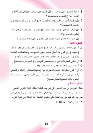 90
‫ﺍﻟﺘﻘﺮﻳﺮ‬ ‫ﻛﺘﺎﺑﺔ‬ ‫ﻓﻲ‬ ‫ﻋﻠﻴﻬﺎ‬ ‫ﺳﻴﻌﺘﻤﺪ‬ ‫ﺍﻟﺘﻲ‬ ‫ﺍﻟﻄﺎﻟﺐ‬ ‫ﻗﺒﻞ‬ ‫ﻣﻦ‬ ‫ﺟﻤﻌﺖ‬ ‫ﺍﻟﺘﻲ‬ ‫ﺍﻟﻤﺼﺎﺩﺭ‬ ‫ﻧﻮﻋﻴﺔ‬ -1
‫؟‬ (‫ﺧﺼﺎﺋﺼﻪ‬ ‫ﻭ‬ ‫ﺍﻟﻀﻮء‬ ) ‫ﻋﻦ‬ ‫ﺍﻟﻘﺼﻴﺮ‬
‫ﻭﺗﺪﻭﻳﻨﻬﺎ‬ (‫ﺧﺼﺎﺋﺼﻪ‬ ‫ﻭ‬ ‫ﺍﻟﻀﻮء‬ ) ‫ﻋﻦ‬ ‫ﺍﻟﻤﻌﻠﻮﻣﺎﺕ‬ ‫ﺑﺠﻤﻊ‬ ‫ﺍﻟﻘﻴﺎﻡ‬ ‫ﻣﻦ‬ ‫ﺍﻟﻄﺎﻟﺐ‬ ‫ﺗﻤﻜﻦ‬ ‫ﻫﻞ‬ -2
‫؟‬ ‫ﺍﻟﺼﺤﻴﺤﺔ‬ ‫ﺑﺎﻟﺼﻮﺭﺓ‬
‫ﺍﻟﻤﺎﺩﺓ‬ ‫ﻭﺗﻘﺪﻡ‬ (‫ﺧﺼﺎﺋﺼﻪ‬ ‫ﻭ‬ ‫ﺍﻟﻀﻮء‬ ) ‫ﻣﻮﺿﻮﻉ‬ ‫ﺗﺨﺪﻡ‬ ‫ﺟﻤﻌﺖ‬ ‫ﺍﻟﺘﻲ‬ ‫ﺍﻟﻤﻌﻠﻮﻣﺎﺕ‬ ‫ﻫﻞ‬ -3
‫؟‬ ‫ﻟﻬﺎ‬ ‫ﺍﻟﻤﻨﺎﺳﺒﺔ‬ ‫ﺍﻟﻌﻠﻤﻴﺔ‬
‫؟‬ ‫ﺍﻟﻤﻌﻠﻮﻣﺎﺕ‬ ‫ﺗﻠﻚ‬ ‫ﻋﻠﻰ‬ ‫ﺍﻟﺤﺼﻮﻝ‬ ‫ﻓﻲ‬ ‫ﺍﻟﻄﺎﻟﺐ‬ ‫ﻭﺍﺟﻬﺖ‬ ‫ﺻﻌﻮﺑﺎﺕ‬ ‫ﻫﻨﺎﻙ‬ ‫ﻫﻞ‬ -4
: ‫ﺍﻟﺜﺎﻧﻴﺔ‬ ‫ﺍﻟﺨﻄﻮﺓ‬
‫ﺻﻐﻴﺮ‬ ‫ﺩﻓﺘﺮ‬ ‫ﻓﻲ‬ (‫ﺧﺼﺎﺋﺼﻪ‬ ‫ﻭ‬ ‫ﺍﻟﻀﻮء‬ ) ‫ﻋﻦ‬ ‫ﺍﻟﻤﻌﻠﻮﻣﺎﺕ‬ ‫ﺑﺘﺪﻭﻳﻦ‬ ‫ﺍﻟﻄﺎﻟﺐ‬ ‫ﻳﻘﻮﻡ‬ ‫ﺃﻥ‬ 1.
‫ﺍﻟﺨﺎﺻﺔ‬ ‫ﻭﺍﻟﻤﻼﺣﻈﺎﺕ‬ ‫ﺍﻟﻤﻌﻠﻮﻣﺎﺕ‬ ‫ﺑﺘﺪﻭﻳﻦ‬ ً‫ﺧﺎﺻﺎ‬ ‫ﺍﻟﺪﻓﺘﺮ‬ ‫ﻫﺬﺍ‬ ‫ﻳﻜﻮﻥ‬ ‫ﻭﺍﻥ‬ ( ‫ﻣﺴﻮﺩﺓ‬ )
: ‫ﺍﻵﺗﻴﺔ‬ ‫ﺍﻟﻤﻼﺣﻈﺎﺕ‬ ‫ﺍﻟﺘﺪﻭﻳﻦ‬ ‫ﻋﻤﻠﻴﺔ‬ ‫ﺃﺛﻨﺎء‬ ‫ﺍﻟﻄﺎﻟﺐ‬ ‫ﻳﺮﺍﻋﻲ‬ ‫ﺃﻥ‬ ‫ﻋﻠﻰ‬ ، ‫ﺑﺎﻟﺘﻘﺮﻳﺮ‬
. (‫ﺧﺼﺎﺋﺼﻪ‬ ‫ﻭ‬ ‫ﺍﻟﻀﻮء‬ ) ‫ﺍﻟﻤﻮﺿﻮﻉ‬ ‫ﻋﻨﺎﺻﺮ‬ ‫ﺩﻭﻧﺖ‬ ‫ﺍﻟﺘﻲ‬ ‫ﺍﻟﻤﻌﻠﻮﻣﺎﺕ‬ ‫ﺗﻐﻄﻲ‬ ‫ﺃﻥ‬ -1
. ‫ﻭﺩﻗﻴﻘﺔ‬ ‫ﺻﺤﻴﺤﺔ‬ ‫ﺑﺼﻮﺭﺓ‬ ‫ﺍﻟﻤﻌﻠﻮﻣﺎﺕ‬ ‫ﺗﺪﻭﻳﻦ‬ ‫ﻳﺘﻢ‬ ‫ﺃﻥ‬ -2
‫ﻭﺍﻟﺘﻘﺼﻲ‬ ‫ﻭﺍﻟﺘﺤﻠﻴﻞ‬ ‫ﺍﻻﺳﺘﻨﺘﺎﺝ‬ ‫ﻳﺘﺨﻠﻠﻬﺎ‬ ‫ﺑﻞ‬ ، ‫ﺣﺮﻓﻴﺔ‬ ‫ﺍﻟﻤﻌﻠﻮﻣﺎﺕ‬ ‫ﻧﻘﻞ‬ ‫ﻋﻤﻠﻴﺔ‬ ‫ﺗﻜﻮﻥ‬ ‫ﻻ‬ ‫ﺃﻥ‬ -3
‫ﺗﺒﻌﺚ‬ ‫ﺑﻨﺎ‬ ‫ﺗﺤﻴﻂ‬ ‫ﺍﻟﺘﻲ‬ ‫ﺍﻷﺟﺴﺎﻡ‬ ‫)ﺇﻥ‬ ‫ﺑـ‬ ‫ﺭﺃﻳﻪ‬ ً‫ﻣﺜﻼ‬ ، ( ‫ﺍﻟﻄﺎﻟﺐ‬ ‫ﺭﺃﻱ‬ ) ‫ﺍﻟﺮﺃﻱ‬ ‫ﻭﺃﺑﺪﺍء‬
. (‫ﻣﻀﻴﺌﺔ‬ ‫ﺃﺟﺴﺎﻡ‬ ‫ﻓﻨﺴﻤﻴﻬﺎ‬ ‫ﺑﺬﺍﺗﻬﺎ‬ ‫ﺍﻟﻀﻮء‬
: ‫ﺍﻟﺜﺎﻟﺜﺔ‬ ‫ﺍﻟﺨﻄﻮﺓ‬
، ‫ﺍﻟﻘﺼﻴﺮ‬ ‫ﺍﻟﺘﻘﺮﻳﺮ‬ ‫ﻛﺘﺎﺑﺔ‬ ‫ﺑﻬﻴﻜﻞ‬ ‫ﺍﻟﻄﻠﺒﺔ‬ ‫ﺗﻌﺮﻳﻒ‬ ‫ﺍﻟﻰ‬ ‫ﺍﻟﺨﻄﻮﺓ‬ ‫ﻫﺬﻩ‬ ‫ﻓﻲ‬ ‫ﺍﻟﻤﺪﺭﺱ‬ ‫ﻳﻨﺘﻘﻞ‬
‫ﺍﻟﺘﻲ‬ ‫ﻭﺍﻟﻤﺮﺍﺣﻞ‬ ‫ﺍﻟﻘﺼﻴﺮ‬ ‫ﺍﻟﺘﻘﺮﻳﺮ‬ ‫ﻛﺘﺎﺑﺔ‬ ‫ﻫﻴﻜﻞ‬ ‫ﻋﻠﻴﻬﺎ‬ ‫ﻳﻮﺿﺢ‬ ، ‫ﻛﺒﻴﺮﺓ‬ ‫ﻟﻮﺣﺔ‬ ً‫ﻣﺴﺘﻌﻤﻼ‬
.‫ﺍﻟﺘﻘﺮﻳﺮ‬ ‫ﻛﺘﺎﺑﺔ‬ ‫ﻓﻲ‬ ‫ﺍﻟﻬﻴﻜﻞ‬ ‫ﻫﺬﺍ‬ ‫ﺍﺳﺘﻌﻤﺎﻝ‬ ‫ﺃﺳﻠﻮﺏ‬ ‫ﻋﻠﻰ‬ ‫ﺍﻟﻄﻠﺒﺔ‬ ‫ﺑﺘﺪﺭﻳﺐ‬ ‫ﻳﻘﻮﻡ‬ ‫ﺛﻢ‬ ، ‫ﺑﻬﺎ‬ ‫ﻳﻤﺮ‬
: (18) ‫ﺍﻟﺸﻜﻞ‬ ‫ﻓﻲ‬ ‫ﻣﻮﺿﺢ‬ ‫ﻛﻤﺎ‬
 