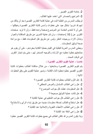 92
. ‫ﺍﻟﻘﺼﻴﺮ‬ ‫ﺍﻟﺘﻘﺮﻳﺮ‬ ‫ﺧﺎﺗﻤﺔ‬ -2
. ‫ﺍﻟﻄﺎﻟﺐ‬ ‫ﻋﻠﻴﻬﺎ‬ ‫ﺍﻋﺘﻤﺪ‬ ‫ﺍﻟﺘﻲ‬ ‫ﻭﺍﻟﻤﺼﺎﺩﺭ‬ ‫ﺍﻟﻤﺮﺍﺟﻊ‬ -3
‫ﻣﻦ‬ ‫ﻳﺘﺄﻛﺪ‬ ‫ﺃﻥ‬ ‫ﺑﻌﺪ‬ ‫ﺍﻟﻘﺼﻴﺮﺓ‬ ‫ﺍﻟﺘﻘﺎﺭﻳﺮ‬ ‫ﻛﺘﺎﺑﺔ‬ ‫ﻋﻤﻠﻴﺔ‬ ‫ﻓﻲ‬ ‫ﺍﻟﺒﺪء‬ ‫ﺍﻟﻄﻠﺒﺔ‬ ‫ﻣﻦ‬ ‫ﺍﻟﻤﺪﺭﺱ‬ ‫ﻳﻄﻠﺐ‬ ‫ﺛﻢ‬
، ‫ﻭﻫﻴﻜﻠﻬﺎ‬ ‫ﺍﻟﻘﺼﻴﺮﺓ‬ ‫ﺍﻟﺘﻘﺎﺭﻳﺮ‬ ‫ﻛﺘﺎﺑﺔ‬ ‫ﻭﺃﺳﺲ‬ ‫ﺧﻄﻮﺍﺕ‬ ‫ﻋﻠﻰ‬ ‫ﺟﻴﺪ‬ ‫ﺑﺸﻜﻞ‬ ‫ﺗﺪﺭﺑﻮﺍ‬ ‫ﻗﺪ‬ ‫ﺇﻧﻬﻢ‬
‫ﺻﻔﺤﺎﺕ‬ ‫ﺗﺰﻳﺪ‬ ‫ﻻ‬ ‫ﻭﺃﻥ‬ ، ‫ﻓﻘﻂ‬ ‫ﻭﺍﺣﺪﺓ‬ ‫ﺻﻔﺤﺔ‬ ‫ﺍﻟﻤﻮﺿﻮﻉ‬ ‫ﻋﻦ‬ ‫ﺍﻟﻤﻘﺪﻣﺔ‬ ‫ﺗﺘﻌﺪﻯ‬ ‫ﻻ‬ ‫ﺃﻥ‬ ‫ﻋﻠﻰ‬
‫ﻭﺍﻟﺤﻮﺍﺭ‬ ‫ﺍﻟﻤﻨﺎﻗﺸﺔ‬ ‫ﻃﺮﻳﻖ‬ ‫ﻋﻦ‬ ‫ﺍﻟﺘﺪﻭﻳﻦ‬ ‫ﻋﻤﻠﻴﺔ‬ ‫ﺗﺘﻢ‬ ‫ﻭﺍﻥ‬ ، ‫ﺻﻔﺤﺎﺕ‬ ( 10 ) ‫ﻋﻦ‬ ‫ﺍﻟﺘﻘﺮﻳﺮ‬
‫ﻣﺮﺍﻋﺎﺓ‬ ‫ﻣﻊ‬ ، ‫ﻓﻘﻂ‬ ‫ﺍﻟﻤﻌﻠﻮﻣﺎﺕ‬ ‫ﻧﻘﻞ‬ ‫ﻃﺮﻳﻖ‬ ‫ﻋﻦ‬ ‫ﻭﻟﻴﺲ‬ ‫ﺍﻟﻨﻈﺮ‬ ‫ﻭﻭﺟﻬﺎﺕ‬ ‫ﺍﻵﺭﺍء‬ ‫ﻭﺗﺒﺎﺩﻝ‬
. ‫ﺍﻟﻤﻌﻠﻮﻣﺎﺕ‬ ‫ﺗﻮﺛﻴﻖ‬ ‫ﺻﺤﺔ‬
‫ﻫﻮ‬ ‫ﻳﻘﻮﻡ‬ ‫ﺃﻥ‬ ‫ﻋﻠﻰ‬ ، ‫ﺑﻤﻔﺮﺩﻫﻢ‬ ‫ﺍﻟﻜﺘﺎﺑﺔ‬ ‫ﺑﻌﻤﻠﻴﺔ‬ ‫ﺍﻟﻘﻴﺎﻡ‬ ‫ﻓﻲ‬ ‫ﻟﻠﻄﻠﺒﺔ‬ ‫ﺍﻟﺤﺮﻳﺔ‬ ‫ﺍﻟﻤﺪﺭﺱ‬ ‫ﻭﻳﻌﻄﻲ‬
‫ﺍﻟﺘﻘﺮﻳﺮ‬ ‫ﺇﻧﺠﺎﺯ‬ ‫ﻳﺘﻢ‬ ‫ﺣﺘﻰ‬ ، ‫ﻟﻬﻢ‬ ‫ﺍﻟﻤﺴﺘﻤﺮ‬ ‫ﻭﺍﻟﺘﻮﺟﻴﻪ‬ ‫ﺍﻹﺭﺷﺎﺩ‬ ‫ﻣﻊ‬ ‫ﺧﻄﻮﺓ‬ ‫ﺧﻄﻮﺓ‬ ‫ﺑﻤﺘﺎﺑﻌﺘﻬﻢ‬
. ‫ﺍﻟﻤﺤﺪﺩ‬ ‫ﺍﻟﻮﻗﺖ‬ ‫ﻓﻲ‬
: ‫ﺍﻟﻘﺼﻴﺮﺓ‬ ‫ﺍﻟﺘﻘﺎﺭﻳﺮ‬ ‫ﺗﻘﻮﻳﻢ‬ ‫ﻋﻤﻠﻴﺔ‬ : ً‫ﺧﺎﻣﺴﺎ‬
‫ﻛﺘﺎﺑﺔ‬ ‫ﺑﺨﻄﻮﺍﺕ‬ ‫ﺍﻟﻄﺎﻟﺐ‬ ‫ﻣﻨﺎﻗﺸﺔ‬ ‫ﺧﻼﻝ‬ ‫ﻣﻦ‬ ، ‫ﻭﻣﺘﺎﺑﻌﺘﻬﺎ‬ ‫ﺍﻟﻘﺼﻴﺮﺓ‬ ‫ﺍﻟﺘﻘﺎﺭﻳﺮ‬ ‫ﺗﻘﻮﻳﻢ‬ ‫ﻳﺘﻢ‬
‫ﺍﻟﺨﻄﻮﺍﺕ‬ ‫ﻭﻓﻖ‬ ‫ﻋﻠﻰ‬ ‫ﺍﻟﺘﻘﻮﻳﻢ‬ ‫ﻋﻤﻠﻴﺔ‬ ‫ﻭﺗﺴﻴﺮ‬ ، ‫ﺍﻟﻜﺘﺎﺑﺔ‬ ‫ﺃﺛﻨﺎء‬ ‫ﺧﻄﻮﺓ‬ ‫ﺧﻄﻮﺓ‬ ‫ﺍﻟﻘﺼﻴﺮ‬ ‫ﺍﻟﺘﻘﺮﻳﺮ‬
: ‫ﺍﻻﺗﻴﺔ‬
‫؟‬ ‫ﺍﻟﻘﺼﻴﺮﺓ‬ ‫ﺍﻟﺘﻘﺎﺭﻳﺮ‬ ‫ﻛﺘﺎﺑﺔ‬ ‫ﺑﺨﻄﻮﺍﺕ‬ ‫ﺍﻟﻄﺎﻟﺐ‬ ‫ﺍﻟﺘﺰﻡ‬ ‫ﻫﻞ‬ -1
‫؟‬ ‫ﺍﻟﻤﻨﻄﻘﻲ‬ ‫ﻭﺍﻟﻌﺮﺽ‬ ‫ﺍﻟﺘﺴﻠﺴﻞ‬ ‫ﺍﻟﻄﺎﻟﺐ‬ ‫ﺭﺍﻋﻰ‬ ‫ﻫﻞ‬ -2
‫؟‬ ‫ﺍﻟﻤﻮﺿﻮﻉ‬ ‫ﺟﻮﺍﻧﺐ‬ ‫ﻛﻞ‬ ‫ﻏﻄﺖ‬ ‫ﺍﻟﻤﻌﻠﻮﻣﺎﺕ‬ ‫ﻫﻞ‬ -3
‫؟‬ ‫ﺻﺤﻴﺤﺔ‬ ‫ﺍﻟﺘﻮﺛﻴﻖ‬ ‫ﻋﻤﻠﻴﺔ‬ ‫ﻛﺎﻧﺖ‬ ‫ﻫﻞ‬ -4
‫؟‬ ‫ﺍﻟﻜﺘﺎﺑﺔ‬ ‫ﻋﻤﻠﻴﺔ‬ ‫ﻓﻲ‬ ‫ﺍﻟﺘﻨﻈﻴﻢ‬ ‫ﺟﻮﺍﻧﺐ‬ ‫ﻛﻞ‬ ‫ﺍﻟﻄﺎﻟﺐ‬ ‫ﺭﺍﻋﻰ‬ ‫ﻫﻞ‬ -5
‫ﻭﺍﻻﺳﺘﻨﺘﺎﺝ؟‬ ‫ﺍﻟﺮﺃﻱ‬ ‫ﺇﺑﺪﺍء‬ ‫ﻃﺮﻳﻖ‬ ‫ﻋﻦ‬ ‫ﺟﺪﻳﺪﺓ‬ ‫ﻣﻌﻠﻮﻣﺎﺕ‬ ‫ﺇﺿﺎﻓﺔ‬ ‫ﺍﻟﻄﺎﻟﺐ‬ ‫ﺍﺳﺘﻄﺎﻉ‬ ‫ﻫﻞ‬ -6
‫؟‬ ‫ﺍﻟﻜﺘﺎﺑﺔ‬ ‫ﻋﻨﺪ‬ ‫ﻭﺍﻹﻣﻼﺋﻴﺔ‬ ‫ﺍﻟﻠﻐﻮﻳﺔ‬ ‫ﺍﻷﺧﻄﺎء‬ ‫ﺍﻟﻄﺎﻟﺐ‬ ‫ﺭﺍﻋﻰ‬ ‫ﻫﻞ‬ -7
‫؟‬ ‫ﺍﻟﻜﺘﺎﺑﺔ‬ ‫ﻋﻨﺪ‬ ‫ﺍﻟﺪﻗﺔ‬ ‫ﺭﺍﻋﻰ‬ ‫ﻫﻞ‬ -8
‫ﺧﻄﻮﺓ‬ ‫ﺍﻟﻘﺼﻴﺮ‬ ‫ﺍﻟﺘﻘﺮﻳﺮ‬ ‫ﻛﺘﺎﺑﺔ‬ ‫ﺧﻄﻮﺍﺕ‬ ‫ﺟﻤﻴﻊ‬ ‫ﻓﻲ‬ ‫ﺍﻟﻄﺎﻟﺐ‬ ‫ﻧﺎﻗﺶ‬ ‫ﻗﺪ‬ ‫ﺍﻟﻤﺪﺭﺱ‬ ‫ﻳﻜﻮﻥ‬ ‫ﺬﺍ‬ِ‫ﺑ‬َ‫ﻭ‬
 