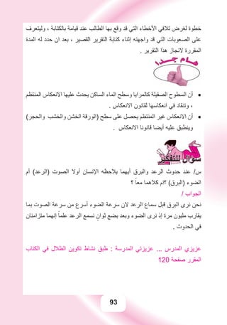 93
‫ﻭﻟﻴﺘﻌﺮﻑ‬ ، ‫ﺑﺎﻟﻜﺘﺎﺑﺔ‬ ‫ﻗﻴﺎﻣﺔ‬ ‫ﻋﻨﺪ‬ ‫ﺍﻟﻄﺎﻟﺐ‬ ‫ﺑﻬﺎ‬ ‫ﻭﻗﻊ‬ ‫ﻗﺪ‬ ‫ﺍﻟﺘﻲ‬ ‫ﺍﻷﺧﻄﺎء‬ ‫ﺗﻼﻓﻲ‬ ‫ﻟﻐﺮﺽ‬ ‫ﺧﻄﻮﺓ‬
‫ﺍﻟﻤﺪﺓ‬ ‫ﻟﻪ‬ ‫ﺣﺪﺩ‬ ‫ﺍﻥ‬ ‫ﺑﻌﺪ‬ ، ‫ﺍﻟﻘﺼﻴﺮ‬ ‫ﺍﻟﺘﻘﺮﻳﺮ‬ ‫ﻛﺘﺎﺑﺔ‬ ‫ﺇﺛﻨﺎء‬ ‫ﻭﺍﺟﻬﺘﻪ‬ ‫ﻗﺪ‬ ‫ﺍﻟﺘﻲ‬ ‫ﺍﻟﺼﻌﻮﺑﺎﺕ‬ ‫ﻋﻠﻰ‬
. ‫ﺍﻟﺘﻘﺮﻳﺮ‬ ‫ﻫﺬﺍ‬ ‫ﻻﻧﺠﺎﺯ‬ ‫ﺍﻟﻤﻘﺮﺭﺓ‬
‫ﺍﻟﻤﻨﺘﻈﻢ‬ ‫ﺍﻻﻧﻌﻜﺎﺱ‬ ‫ﻋﻠﻴﻬﺎ‬ ‫ﻳﺤﺪﺙ‬ ‫ﺍﻟﺴﺎﻛﻦ‬ ‫ﺍﻟﻤﺎء‬ ‫ﻭﺳﻄﺢ‬ ‫ﻛﺎﻟﻤﺮﺍﻳﺎ‬ ‫ﺍﻟﺼﻘﻴﻠﺔ‬ ‫ﺍﻟﺴﻄﻮﺡ‬ ‫ﺃﻥ‬ •
. ‫ﺍﻻﻧﻌﻜﺎﺱ‬ ‫ﻟﻘﺎﻧﻮﻥ‬ ‫ﺍﻧﻌﻜﺎﺳﻬﺎ‬ ‫ﻓﻲ‬ ‫ﻭﺗﻨﻘﺎﺩ‬ ،
(‫ﻭﺍﻟﺤﺠﺮ‬ ‫ﻭﺍﻟﺨﺸﺐ‬ ‫ﺍﻟﺨﺸﻦ‬ ‫)ﺍﻟﻮﺭﻗﺔ‬ ‫ﺳﻄﺢ‬ ‫ﻋﻠﻰ‬ ‫ﻳﺤﺼﻞ‬ ‫ﺍﻟﻤﻨﺘﻈﻢ‬ ‫ﻏﻴﺮ‬ ‫ﺍﻻﻧﻌﻜﺎﺱ‬ ‫ﺃﻥ‬ •
. ‫ﺍﻻﻧﻌﻜﺎﺱ‬ ‫ﻗﺎﻧﻮﻧﺎ‬ ‫ﺃﻳﻀﺎ‬ ‫ﻋﻠﻴﻪ‬ ‫ﻭﻳﻨﻄﺒﻖ‬
‫ﺃﻡ‬ (‫)ﺍﻟﺮﻋﺪ‬ ‫ﺍﻟﺼﻮﺕ‬ ‫ﺃﻭﻻ‬ ‫ﺍﻹﻧﺴﺎﻥ‬ ‫ﻳﻼﺣﻈﻪ‬ ‫ﺃﻳﻬﻤﺎ‬ ‫ﻭﺍﻟﺒﺮﻕ‬ ‫ﺍﻟﺮﻋﺪ‬ ‫ﺣﺪﻭﺙ‬ ‫ﻋﻨﺪ‬ /‫ﺱ‬
‫؟‬ ً‫ﻣﻌﺎ‬ ‫ﻛﻼﻫﻤﺎ‬ ‫؟ﺍﻡ‬ (‫)ﺍﻟﺒﺮﻕ‬ ‫ﺍﻟﻀﻮء‬
/ ‫ﺍﻟﺠﻮﺍﺏ‬
‫ﺑﻤﺎ‬ ‫ﺍﻟﺼﻮﺕ‬ ‫ﺳﺮﻋﺔ‬ ‫ﻣﻦ‬ ‫ﺃﺳﺮﻉ‬ ‫ﺍﻟﻀﻮء‬ ‫ﺳﺮﻋﺔ‬ ‫ﻻﻥ‬ ‫ﺍﻟﺮﻋﺪ‬ ‫ﺳﻤﺎﻉ‬ ‫ﻗﺒﻞ‬ ‫ﺍﻟﺒﺮﻕ‬ ‫ﻧﺮﻯ‬ ‫ﻧﺤﻦ‬
‫ﻣﺘﺰﺍﻣﻨﺎﻥ‬ ‫ﺇﻧﻬﻤﺎ‬ ً‫ﻋﻠﻤﺎ‬ ‫ﺍﻟﺮﻋﺪ‬ ‫ﻧﺴﻤﻊ‬ ٍ‫ﺛﻮﺍﻥ‬ ‫ﺑﻀﻊ‬ ‫ﻭﺑﻌﺪ‬ ‫ﺍﻟﻀﻮء‬ ‫ﻧﺮﻯ‬ ‫ﺇﺫ‬ ‫ﻣﺮﺓ‬ ‫ﻣﻠﻴﻮﻥ‬ ‫ﻳﻘﺎﺭﺏ‬
. ‫ﺍﻟﺤﺪﻭﺙ‬ ‫ﻓﻲ‬
‫ﺍﻟﻜﺘﺎﺏ‬ ‫ﻓﻲ‬ ‫ﺍﻟﻈﻼﻝ‬ ‫ﺗﻜﻮﻳﻦ‬ ‫ﻧﺸﺎﻁ‬ ‫ﻃﺒﻖ‬ : ‫ﺍﻟﻤﺪﺭﺳﺔ‬ ‫ﻋﺰﻳﺰﺗﻲ‬ ... ‫ﺍﻟﻤﺪﺭﺱ‬ ‫ﻋﺰﻳﺰﻱ‬
120 ‫ﺻﻔﺤﺔ‬ ‫ﺍﻟﻤﻘﺮﺭ‬
 