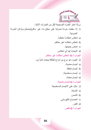 95
: ‫ﺍﻵﺗﻴﺔ‬ ‫ﺍﻟﻌﺒﺎﺭﺍﺕ‬ ‫ﻣﻦ‬ ‫ﻟﻜﻞ‬ ‫ﺍﻟﺼﺤﻴﺤﺔ‬ ‫ﺍﻟﻌﺒﺎﺭﺓ‬ ‫ﺍﺧﺘﺮ‬ /1‫ﺱ‬
‫ﺍﻟﺤﺰﻣﺔ‬ ‫ﻓﺎﻥ‬ (‫ﺳﺎﻛﻦ)ﻣﻀﻄﺮﺏ‬ ‫ﻏﻴﺮ‬ ‫ﻣﺎء‬ ‫ﺳﻄﺢ‬ ‫ﻋﻠﻰ‬ ‫ﺿﻮﺋﻴﺔ‬ ‫ﺣﺰﻣﺔ‬ ‫ﺳﻘﻄﺖ‬ ‫ﺇﺫﺍ‬ 1.
:‫ﺍﻟﻀﻮﺋﻴﺔ‬
.ً‫ﻣﻨﺘﻈﻤﺎ‬ ً‫ﺍﻧﻌﻜﺎﺳﺎ‬ ‫ﺗﻨﻌﻜﺲ‬ a-
.‫ﻣﻨﺘﻈﻢ‬ ‫ﻏﻴﺮ‬ ‫ﺍﻧﻌﻜﺎﺳﺎ‬ ‫ﺗﻨﻌﻜﺲ‬ b-
.‫ﺟﻤﻴﻌﻬﺎ‬ ‫ﺗﻤﺘﺺ‬ c-
.‫ﺍﻧﻌﻜﺎﺱ‬ ‫ﺃﻱ‬ ‫ﻟﻬﺎ‬ ‫ﻻﻳﺤﺪﺙ‬ d-
.‫ﻣﻨﺘﻈﻢ‬ ‫ﻏﻴﺮ‬ ‫ﺍﻧﻌﻜﺎﺳﺎ‬ ‫ﺗﻨﻌﻜﺲ‬ -b / ‫ﺍﻟﺠﻮﺍﺏ‬
:‫ﻣﻦ‬ ً‫ﺫﺍﺗﻴﺎ‬ ‫ﻳﻨﺒﻌﺚ‬ ‫ﺍﻟﻄﺎﻗﺔ‬ ‫ﺍﻧﻮﺍﻉ‬ ‫ﻣﻦ‬ ‫ﻧﻮﻉ‬ ‫ﻫﻮ‬ ‫ﺍﻟﻀﻮء‬ 2.
.‫ﻣﻀﻴﺌﺔ‬ ‫ﺃﺟﺴﺎﻡ‬ a-
.‫ﺷﻔﺎﻓﺔ‬ ‫ﺃﺟﺴﺎﻡ‬ b-
.‫ﻣﺴﺘﻀﻴﺌﺔ‬ ‫ﺃﺟﺴﺎﻡ‬ c-
.‫ﻣﻌﺘﻤﺔ‬ ‫ﺃﺟﺴﺎﻡ‬ d-
.‫ﻣﻀﻴﺌﺔ‬ ‫-ﺃﺟﺴﺎﻡ‬a / ‫ﺍﻟﺠﻮﺍﺏ‬
‫ﺍﻟﻤﺴﺘﻀﻴﺌﺔ‬ ‫ﺍﻷﺟﺴﺎﻡ‬ ‫ﻋﻠﻰ‬ ‫ﻣﺜﺎﻝ‬ 3.
.‫ﺍﻟﺸﻤﻌﺔ‬ a-
.‫ﺍﻟﺸﻤﺲ‬ b-
.‫ﺍﻟﻜﻬﺮﺑﺎﺋﻲ‬ ‫ﺍﻟﻤﺼﺒﺎﺡ‬ c-
.‫ﺍﻟﻘﻤﺮ‬ d-
.‫-ﺍﻟﻘﻤﺮ‬d / ‫ﺍﻟﺠﻮﺍﺏ‬
 