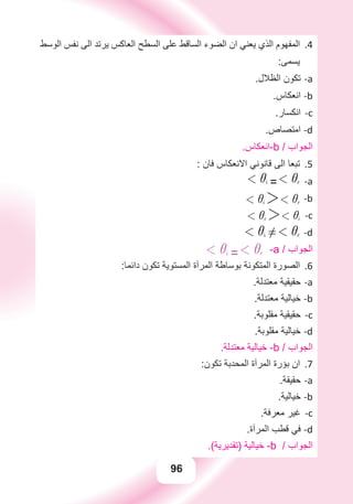 96
‫ﺍﻟﻮﺳﻂ‬ ‫ﻧﻔﺲ‬ ‫ﺍﻟﻰ‬ ‫ﻳﺮﺗﺪ‬ ‫ﺍﻟﻌﺎﻛﺲ‬ ‫ﺍﻟﺴﻄﺢ‬ ‫ﻋﻠﻰ‬ ‫ﺍﻟﺴﺎﻗﻂ‬ ‫ﺍﻟﻀﻮء‬ ‫ﺍﻥ‬ ‫ﻳﻌﻨﻲ‬ ‫ﺍﻟﺬﻱ‬ ‫ﺍﻟﻤﻔﻬﻮﻡ‬ 4.
:‫ﻳﺴﻤﻰ‬
.‫ﺍﻟﻈﻼﻝ‬ ‫ﺗﻜﻮﻥ‬ a-
.‫ﺍﻧﻌﻜﺎﺱ‬ b-
.‫ﺍﻧﻜﺴﺎﺭ‬ c-
.‫ﺍﻣﺘﺼﺎﺹ‬ d-
.‫-ﺍﻧﻌﻜﺎﺱ‬b / ‫ﺍﻟﺠﻮﺍﺏ‬
: ‫ﻓﺎﻥ‬ ‫ﺍﻻﻧﻌﻜﺎﺱ‬ ‫ﻗﺎﻧﻮﻧﻲ‬ ‫ﺍﻟﻰ‬ ‫ﺗﺒﻌﺎ‬ 5.
-a1 ii =1 ir
-b1 ii 21 ir
-c1 ir 21 ii
-d1 ii !1 ir
1 ii =1 ir -a / ‫ﺍﻟﺠﻮﺍﺏ‬
:‫ﺩﺍﺋﻤﺎ‬ ‫ﺗﻜﻮﻥ‬ ‫ﺍﻟﻤﺴﺘﻮﻳﺔ‬ ‫ﺍﻟﻤﺮﺁﺓ‬ ‫ﺑﻮﺳﺎﻃﺔ‬ ‫ﺍﻟﻤﺘﻜﻮﻧﺔ‬ ‫ﺍﻟﺼﻮﺭﺓ‬ 6.
.‫ﻣﻌﺘﺪﻟﺔ‬ ‫ﺣﻘﻴﻘﻴﺔ‬ a-
.‫ﻣﻌﺘﺪﻟﺔ‬ ‫ﺧﻴﺎﻟﻴﺔ‬ b-
.‫ﻣﻘﻠﻮﺑﺔ‬ ‫ﺣﻘﻴﻘﻴﺔ‬ c-
.‫ﻣﻘﻠﻮﺑﺔ‬ ‫ﺧﻴﺎﻟﻴﺔ‬ d-
.‫ﻣﻌﺘﺪﻟﺔ‬ ‫ﺧﻴﺎﻟﻴﺔ‬ -b / ‫ﺍﻟﺠﻮﺍﺏ‬
:‫ﺗﻜﻮﻥ‬ ‫ﺍﻟﻤﺤﺪﺑﺔ‬ ‫ﺍﻟﻤﺮﺁﺓ‬ ‫ﺑﺆﺭﺓ‬ ‫ﺍﻥ‬ 7.
.‫ﺣﻘﻴﻘﺔ‬ a-
.‫ﺧﻴﺎﻟﻴﺔ‬ b-
.‫ﻣﻌﺮﻓﺔ‬ ‫ﻏﻴﺮ‬ c-
.‫ﺍﻟﻤﺮﺁﺓ‬ ‫ﻗﻄﺐ‬ ‫ﻓﻲ‬ d-
.(‫)ﺗﻘﺪﻳﺮﻳﺔ‬ ‫ﺧﻴﺎﻟﻴﺔ‬ -b / ‫ﺍﻟﺠﻮﺍﺏ‬
 