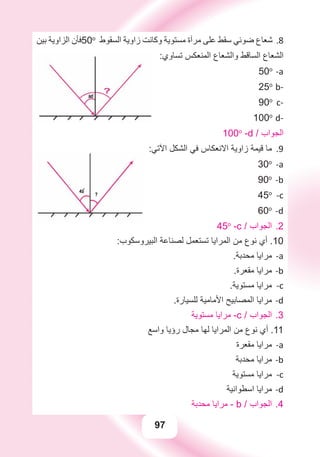 97
‫ﺑﻴﻦ‬ ‫ﺍﻟﺰﺍﻭﻳﺔ‬ ‫ﻓﺄﻥ‬ 8.50o
‫ﺍﻟﺴﻘﻮﻁ‬ ‫ﺯﺍﻭﻳﺔ‬ ‫ﻭﻛﺎﻧﺖ‬ ‫ﻣﺴﺘﻮﻳﺔ‬ ‫ﻣﺮﺁﺓ‬ ‫ﻋﻠﻰ‬ ‫ﺳﻘﻂ‬ ‫ﺿﻮﺋﻲ‬ ‫ﺷﻌﺎﻉ‬
:‫ﺗﺴﺎﻭﻱ‬ ‫ﺍﻟﻤﻨﻌﻜﺲ‬ ‫ﻭﺍﻟﺸﻌﺎﻉ‬ ‫ﺍﻟﺴﺎﻗﻂ‬ ‫ﺍﻟﺸﻌﺎﻉ‬
a-50o
b-25o
c-90o
d-100o
100o
-d / ‫ﺍﻟﺠﻮﺍﺏ‬
9.:‫ﺍﻵﺗﻲ‬ ‫ﺍﻟﺸﻜﻞ‬ ‫ﻓﻲ‬ ‫ﺍﻻﻧﻌﻜﺎﺱ‬ ‫ﺯﺍﻭﻳﺔ‬ ‫ﻗﻴﻤﺔ‬ ‫ﻣﺎ‬
a-30o
b-90o
c-45o
d-60o
2.45o
-c / ‫ﺍﻟﺠﻮﺍﺏ‬
:‫ﺍﻟﺒﻴﺮﻭﺳﻜﻮﺏ‬ ‫ﻟﺼﻨﺎﻋﺔ‬ ‫ﺗﺴﺘﻌﻤﻞ‬ ‫ﺍﻟﻤﺮﺍﻳﺎ‬ ‫ﻣﻦ‬ ‫ﻧﻮﻉ‬ ‫ﺃﻱ‬ .10
.‫ﻣﺤﺪﺑﺔ‬ ‫ﻣﺮﺍﻳﺎ‬ a-
.‫ﻣﻘﻌﺮﺓ‬ ‫ﻣﺮﺍﻳﺎ‬ b-
.‫ﻣﺴﺘﻮﻳﺔ‬ ‫ﻣﺮﺍﻳﺎ‬ c-
.‫ﻟﻠﺴﻴﺎﺭﺓ‬ ‫ﺍﻷﻣﺎﻣﻴﺔ‬ ‫ﺍﻟﻤﺼﺎﺑﻴﺢ‬ ‫ﻣﺮﺍﻳﺎ‬ d-
‫ﻣﺴﺘﻮﻳﺔ‬ ‫ﻣﺮﺍﻳﺎ‬ - 3.c / ‫ﺍﻟﺠﻮﺍﺏ‬
‫ﻭﺍﺳﻊ‬ ‫ﺭﺅﻳﺎ‬ ‫ﻣﺠﺎﻝ‬ ‫ﻟﻬﺎ‬ ‫ﺍﻟﻤﺮﺍﻳﺎ‬ ‫ﻣﻦ‬ ‫ﻧﻮﻉ‬ ‫ﺃﻱ‬ .11
‫ﻣﻘﻌﺮﺓ‬ ‫ﻣﺮﺍﻳﺎ‬ a-
‫ﻣﺤﺪﺑﺔ‬ ‫ﻣﺮﺍﻳﺎ‬ b-
‫ﻣﺴﺘﻮﻳﺔ‬ ‫ﻣﺮﺍﻳﺎ‬ c-
‫ﺍﺳﻄﻮﺍﻧﻴﺔ‬ ‫ﻣﺮﺍﻳﺎ‬ d-
‫ﻣﺤﺪﺑﺔ‬ ‫ﻣﺮﺍﻳﺎ‬ - 4.b / ‫ﺍﻟﺠﻮﺍﺏ‬
 