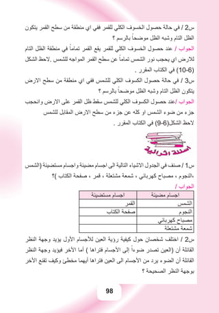 98
‫ﻳﺘﻜﻮﻥ‬ ‫ﺍﻟﻘﻤﺮ‬ ‫ﺳﻄﺢ‬ ‫ﻣﻦ‬ ‫ﻣﻨﻄﻘﺔ‬ ‫ﺍﻱ‬ ‫ﻓﻔﻲ‬ ‫ﻟﻠﻘﻤﺮ‬ ‫ﺍﻟﻜﻠﻲ‬ ‫ﺍﻟﺨﺴﻮﻑ‬ ‫ﺣﺼﻮﻝ‬ ‫ﺣﺎﻟﺔ‬ ‫ﻓﻲ‬ / 2‫ﺱ‬
‫؟‬ ‫ﺑﺎﻟﺮﺳﻢ‬ ً‫ﻣﻮﺿﺤﺎ‬ ‫ﺍﻟﻈﻞ‬ ‫ﻭﺷﺒﻪ‬ ‫ﺍﻟﺘﺎﻡ‬ ‫ﺍﻟﻈﻞ‬
‫ﺍﻟﺘﺎﻡ‬ ‫ﺍﻟﻈﻞ‬ ‫ﻣﻨﻄﻘﺔ‬ ‫ﻓﻲ‬ ً‫ﺗﻤﺎﻣﺎ‬ ‫ﺍﻟﻘﻤﺮ‬ ‫ﻳﻘﻊ‬ ‫ﻟﻠﻘﻤﺮ‬ ‫ﺍﻟﻜﻠﻲ‬ ‫ﺍﻟﺨﺴﻮﻑ‬ ‫ﺣﺼﻮﻝ‬ ‫ﻋﻨﺪ‬ / ‫ﺍﻟﺠﻮﺍﺏ‬
‫ﺍﻟﺸﻜﻞ‬ ‫.ﻻﺣﻆ‬ ‫ﻟﻠﺸﻤﺲ‬ ‫ﺍﻟﻤﻮﺍﺟﻪ‬ ‫ﺍﻟﻘﻤﺮ‬ ‫ﺳﻄﺢ‬ ‫ﻋﻦ‬ ً‫ﺗﻤﺎﻣﺎ‬ ‫ﺍﻟﺸﻤﺲ‬ ‫ﻧﻮﺭ‬ ‫ﻳﺤﺠﺐ‬ ‫ﺍﻱ‬ ‫ﻟﻼﺭﺽ‬
. ‫ﺍﻟﻤﻘﺮﺭ‬ ‫ﺍﻟﻜﺘﺎﺏ‬ ‫ﻓﻲ‬ (10-6)
‫ﺍﻻﺭﺽ‬ ‫ﺳﻄﺢ‬ ‫ﻣﻦ‬ ‫ﻣﻨﻄﻘﺔ‬ ‫ﺍﻱ‬ ‫ﻓﻔﻲ‬ ‫ﻟﻠﺸﻤﺲ‬ ‫ﺍﻟﻜﻠﻲ‬ ‫ﺍﻟﻜﺴﻮﻑ‬ ‫ﺣﺼﻮﻝ‬ ‫ﺣﺎﻟﺔ‬ ‫ﻓﻲ‬ / 3‫ﺱ‬
‫؟‬ ‫ﺑﺎﻟﺮﺳﻢ‬ ً‫ﻣﻮﺿﺤﺎ‬ ‫ﺍﻟﻈﻞ‬ ‫ﻭﺷﺒﻪ‬ ‫ﺍﻟﺘﺎﻡ‬ ‫ﺍﻟﻈﻞ‬ ‫ﻳﺘﻜﻮﻥ‬
‫ﻭﺍﻧﺤﺠﺐ‬ ‫ﺍﻻﺭﺽ‬ ‫ﻋﻠﻰ‬ ‫ﺍﻟﻘﻤﺮ‬ ‫ﻇﻞ‬ ‫ﺳﻘﻂ‬ ‫ﻟﻠﺸﻤﺲ‬ ‫ﺍﻟﻜﻠﻲ‬ ‫ﺍﻟﻜﺴﻮﻑ‬ ‫ﺣﺼﻮﻝ‬ ‫/ﻋﻨﺪ‬ ‫ﺍﻟﺠﻮﺍﺏ‬
‫ﻟﻠﺸﻤﺲ‬ ‫ﺍﻟﻤﻘﺎﺑﻞ‬ ‫ﺍﻻﺭﺽ‬ ‫ﺳﻄﺢ‬ ‫ﻣﻦ‬ ‫ﺟﺰء‬ ‫ﻋﻦ‬ ‫ﻛﻠﻪ‬ ‫ﺍﻭ‬ ‫ﺍﻟﺸﻤﺲ‬ ‫ﺿﻮء‬ ‫ﻣﻦ‬ ‫ﺟﺰء‬
. ‫ﺍﻟﻤﻘﺮﺭ‬ ‫ﺍﻟﻜﺘﺎﺏ‬ ‫ﻓﻲ‬ (9-6)‫ﺍﻟﺸﻜﻞ‬ ‫ﻻﺣﻆ‬
‫)ﺍﻟﺸﻤﺲ‬ ‫ﻣﺴﺘﻀﻴﺌﺔ‬ ‫ﻭﺍﺟﺴﺎﻡ‬ ‫ﻣﻀﻴﺌﺔ‬ ‫ﺍﺟﺴﺎﻡ‬ ‫ﺍﻟﻰ‬ ‫ﺍﻟﺘﺎﻟﻴﺔ‬ ‫ﺍﻻﺷﻴﺎء‬ ‫ﺍﻟﺠﺪﻭﻝ‬ ‫ﻓﻲ‬ ‫ﺻﻨﻒ‬ / 1‫ﺱ‬
‫(؟‬ ‫ﺍﻟﻜﺘﺎﺏ‬ ‫ﺻﻔﺤﺔ‬ ، ‫ﻗﻤﺮ‬ ، ‫ﻣﺸﺘﻌﻠﺔ‬ ‫ﺷﻤﻌﺔ‬ ، ‫ﻛﻬﺮﺑﺎﺋﻲ‬ ‫ﻣﺼﺒﺎﺡ‬ ، ‫،ﺍﻟﻨﺠﻮﻡ‬
/ ‫ﺍﻟﺠﻮﺍﺏ‬
‫ﻣﺴﺘﻀﻴﺌﺔ‬ ‫ﺍﺟﺴﺎﻡ‬ ‫ﻣﻀﻴﺌﺔ‬ ‫ﺍﺟﺴﺎﻡ‬
‫ﺍﻟﻘﻤﺮ‬ ‫ﺍﻟﺸﻤﺲ‬
‫ﺍﻟﻜﺘﺎﺏ‬ ‫ﺻﻔﺤﺔ‬ ‫ﺍﻟﻨﺠﻮﻡ‬
‫ﻛﻬﺮﺑﺎﺋﻲ‬ ‫ﻣﺼﺒﺎﺡ‬
‫ﻣﺸﺘﻌﻠﺔ‬ ‫ﺷﻤﻌﺔ‬
‫ﺍﻟﻨﻈﺮ‬ ‫ﻭﺟﻬﺔ‬ ‫ﻳﺆﻳﺪ‬ ‫ﺍﻷﻭﻝ‬ ‫ﻟﻸﺟﺴﺎﻡ‬ ‫ﺍﻟﻌﻴﻦ‬ ‫ﺭﺅﻳﺔ‬ ‫ﻛﻴﻔﻴﺔ‬ ‫ﺣﻮﻝ‬ ‫ﺷﺨﺼﺎﻥ‬ ‫ﺍﺧﺘﻠﻒ‬ / 2‫ﺱ‬
‫ﺍﻟﻨﻈﺮ‬ ‫ﻭﺟﻬﺔ‬ ‫ﻓﻴﺆﻳﺪ‬ ‫ﺍﻷﺧﺮ‬ ‫ﺃﻣﺎ‬ ( ‫ﻓﺘﺮﺍﻫﺎ‬ ‫ﺍﻷﺟﺴﺎﻡ‬ ‫ﺇﻟﻰ‬ ً‫ﺿﻮءﺍ‬ ‫ﺗﺼﺪﺭ‬ ‫)ﺍﻟﻌﻴﻦ‬ ‫ﺃﻥ‬ ‫ﺍﻟﻘﺎﺋﻠﺔ‬
‫ﺍﻷﺧﺮ‬ ‫ﺗﻘﻨﻊ‬ ‫ﻭﻛﻴﻒ‬ ‫ﻣﺨﻄﺊ‬ ‫ﺃﻳﻬﻤﺎ‬ ‫ﻓﺘﺮﺍﻫﺎ‬ ‫ﺍﻟﻌﻴﻦ‬ ‫ﺍﻟﻰ‬ ‫ﺍﻷﺟﺴﺎﻡ‬ ‫ﻣﻦ‬ ‫ﻳﺮﺩ‬ ‫ﺍﻟﻀﻮء‬ ‫ﺃﻥ‬ ‫ﺍﻟﻘﺎﺋﻠﺔ‬
‫؟‬ ‫ﺍﻟﺼﺤﻴﺤﺔ‬ ‫ﺍﻟﻨﻈﺮ‬ ‫ﺑﻮﺟﻬﺔ‬
 