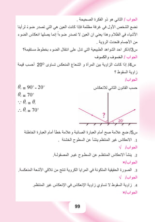 99
. ‫ﺍﻟﺼﺤﻴﺤﺔ‬ ‫ﺍﻟﻔﻜﺮﺓ‬ ‫ﺫﻭ‬ ‫ﻫﻮ‬ ‫ﺍﻟﺜﺎﻧﻲ‬ / ‫ﺍﻟﺠﻮﺍﺏ‬
‫ﻟﺮﺃﻳﻨﺎ‬ ً‫ء‬‫ﺿﻮ‬ ‫ﺗﺼﺪﺭ‬ ‫ﺍﻟﺘﻲ‬ ‫ﻫﻲ‬ ‫ﺍﻟﻌﻴﻦ‬ ‫ﻛﺎﻧﺖ‬ ‫ﻓﺈﺫﺍ‬ ‫ﻣﻈﻠﻤﺔ‬ ‫ﻏﺮﻓﺔ‬ ‫ﻓﻲ‬ ‫ﺍﻷﻭﻝ‬ ‫ﺍﻟﺸﺨﺺ‬ ‫ﻧﻀﻊ‬
‫ﺍﻟﻀﻮء‬ ‫ﺍﻧﻌﻜﺎﺱ‬ ‫ﻳﺼﻠﻬﺎ‬ ‫ﺇﻧﻤﺎ‬ ً‫ﺿﻮءﺍ‬ ‫ﺗﺼﺪﺭ‬ ‫ﻻ‬ ‫ﺍﻟﻌﻴﻦ‬ ‫ﺍﻥ‬ ‫ﻳﻌﻨﻲ‬ ‫ﻭﻫﺬﺍ‬ ‫ﺍﻟﻈﻼﻡ‬ ‫ﻓﻲ‬ ‫ﺍﻷﺷﻴﺎء‬
. ‫ﺍﻟﺮﺅﻳﺔ‬ ‫ﻓﺘﺤﺪﺙ‬ ‫ﺍﻷﺟﺴﺎﻡ‬ ‫ﻣﻦ‬
‫ﻣﺴﺘﻘﻴﻤﺔ؟‬ ‫ﺑﺨﻄﻮﻁ‬ ‫ﺍﻟﻀﻮء‬ ‫ﺍﻧﺘﻘﺎﻝ‬ ‫ﻋﻠﻰ‬ ‫ﺗﺪﻝ‬ ‫ﺍﻟﺘﻲ‬ ‫ﺍﻟﻄﺒﻴﻌﻴﺔ‬ ‫ﺍﻟﺸﻮﺍﻫﺪ‬ ‫ﺍﺣﺪ‬ ‫ﺱ3/ﺍﺫﻛﺮ‬
‫ﻭﺍﻟﻜﺴﻮﻑ‬ ‫ﺍﻟﺨﺴﻮﻑ‬ / ‫ﺍﻟﺠﻮﺍﺏ‬
‫ﻗﻴﻤﺔ‬ ‫ﺃﺣﺴﺐ‬ 20O
‫ﺗﺴﺎﻭﻯ‬ ‫ﺍﻟﻤﻨﻌﻜﺲ‬ ‫ﺍﻟﺸﻌﺎﻉ‬ ‫ﻭ‬ ‫ﺍﻟﻤﺮﺁﺓ‬ ‫ﺑﻴﻦ‬ ‫ﺍﻟﺰﺍﻭﻳﺔ‬ ‫ﻛﺎﻧﺖ‬ ‫ﺇﺫﺍ‬ /4‫ﺱ‬
‫؟‬ ‫ﺍﻟﺴﻘﻮﻁ‬ ‫ﺯﺍﻭﻳﺔ‬
/‫ﺍﻟﺠﻮﺍﺏ‬
ir = 90o
- 20o
ir = 70o
a ir = ii
` ii = 70o
‫ﻟﻼﻧﻌﻜﺎﺱ‬ ‫ﺍﻟﺜﺎﻧﻲ‬ ‫ﺍﻟﻘﺎﻧﻮﻥ‬ ‫ﺣﺴﺐ‬
‫ﺍﻟﺨﺎﻃﺌﺔ‬ ‫ﺍﻟﻌﺒﺎﺭﺓ‬ ‫ﺃﻣﺎﻡ‬ ‫ﺧﻄﺄ‬ ‫ﻭﻋﻼﻣﺔ‬ ‫ﺍﻟﺼﺎﺋﺒﺔ‬ ‫ﺍﻟﻌﺒﺎﺭﺓ‬ ‫ﺃﻣﺎﻡ‬ ‫ﺻﺢ‬ ‫ﻋﻼﻣﺔ‬ ‫ﺿﻊ‬ /5‫ﺱ‬
. ‫ﺍﻟﺨﺸﻨﺔ‬ ‫ﺍﻟﺴﻄﻮﺡ‬ ‫ﻋﻦ‬ ‫ﻳﻨﺸﺄ‬ ‫ﺍﻟﻤﻨﺘﻈﻢ‬ ‫ﻏﻴﺮ‬ ‫ﺍﻻﻧﻌﻜﺎﺱ‬ 1.
√ /‫ﺍﻟﺠﻮﺍﺏ‬
.‫ﺍﻟﻤﺼﻘﻮﻟـﺔ‬ ‫ﻏﻴـﺮ‬ ‫ﺍﻟﺴﻄـﻮﺡ‬ ‫ﻋﻦ‬ ‫ﺍﻟﻤﻨﺘﻈـﻢ‬ ‫ﺍﻻﻧﻌﻜﺎﺱ‬ ‫ﻳﻨﺸﺄ‬ 2.
×/‫ﺍﻟﺠﻮﺍﺏ‬
.‫ﺍﻟﻤﻨﻌﻜﺴﺔ‬ ‫ﺍﻷﺷﻌﺔ‬ ‫ﺗﻼﻗﻲ‬ ‫ﻣﻦ‬ ‫ﺗﻨﺘﺞ‬ ‫ﺍﻟﻜﺮﻭﻳﺔ‬ ‫ﺍﻟﻤﺮﺍﻳﺎ‬ ‫ﻓﻲ‬ ‫ﺍﻟﻤﺘﻜﻮﻧﺔ‬ ‫ﺍﻟﺤﻘﻴﻘﻴﺔ‬ ‫ﺍﻟﺼﻮﺭﺓ‬ 3.
√ /‫ﺍﻟﺠﻮﺍﺏ‬
.‫ﺍﻟﻤﻨﺘﻈﻢ‬ ‫ﻏﻴﺮ‬ ‫ﺍﻹﻧﻌﻜﺎﺱ‬ ‫ﻓﻲ‬ ‫ﺍﻹﻧﻌﻜﺎﺱ‬ ‫ﺯﺍﻭﻳﺔ‬ ‫ﺗﺴﺎﻭﻱ‬ ‫ﻻ‬ ‫ﺍﻟﺴﻘﻮﻁ‬ ‫ﺯﺍﻭﻳﺔ‬ 4.
×/‫ﺍﻟﺠﻮﺍﺏ‬
 