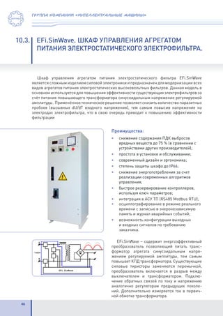 46
группа компаний «интеллектуальные машины»
10.3.	 EFi.SinWave. ШКАФ УПРАВЛЕНИЯ АГРЕГАТОМ
	 ПИТАНИЯ ЭЛЕКТРОСТАТИЧЕСКОГО ЭЛЕКТРОФИЛЬТРА.
Шкаф управления агрегатом питания электростатического фильтра EFi.SinWave
является сложным изделием силовой электроники и предназначен для модернизации всех
видов агрегатов питания электростатических высоковольтных фильтров. Данная модель в
основном используется для повышения эффективности существующих электрофильтров за
счёт питания повышающего трансформатора синусоидальным напряжение регулируемой
амплитуды. Применённоетехническоерешениепозволяетснизитьколичествопаразитных
пробоев (вызывных dU/dT входного напряжения), тем самым повысив напряжение на
электродах электрофильтра, что в свою очередь приводит к повышению эффективности
фильтрации
Преимущества:
• 	 снижение содержания ПДК выбросов
вредных веществ до 75 % (в сравнении с
устройствами других производителей);
• 	 простота в установке и обслуживании;
•	 современный дизайн и эргономика;
•	 степень защиты шкафа до IP66;
•	 снижение энергопотребления за счет
реализации современных алгоритмов
управления;
•	 быстрое резервирование контроллеров,
используя ключ параметров;
•	 интеграция в АСУ ТП (RS485 Modbus RTU);
•	 осциллографирование в режиме реального
времени с записью в энеронезависимую
память и журнал аварийных событий;
•	 возможность конфигурации выходных
и входных сигналов по требованию
заказчика.
EFi.SinWave – содержит энергоэффективный
преобразователь позволяющий питать транс-
форматор агрегата синусоидальным напря-
жением регулируемой амплитуды, тем самым
повышает КПД трансформатора. Существующие
силовые тиристоры заменяются перемычкой,
преобразователь включается в разрыв между
выключателем и трансформатором. Подклю-
чение обратных связей по току и напряжению
аналогично регуляторам предыдущих поколе-
ний. Дополнительно измеряется ток в первич-
ной обмотке трансформатора.
 