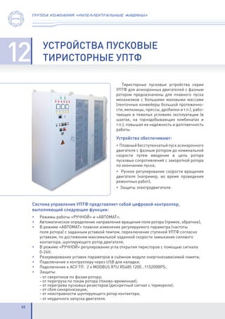 52
группа компаний «интеллектуальные машины»
12 УСТРОЙСТВА ПУСКОВЫЕ
ТИРИСТОРНЫЕ УПТФ
Тиристорные пусковые устройства серии
УПТФ для асинхронных двигателей с фазным
ротором предназначены для плавного пуска
механизмов с большими маховыми массами
(ленточные конвейеры большой протяженно-
сти, мельницы, прессы, дробилки и т.п.), рабо-
тающих в тяжелых условиях эксплуатации (в
шахтах, на горнодобывающих комбинатах и
т.п.), повышая их надежность и долговечность
работы.
Устройства обеспечивают:
• Плавный бесступенчатый пуск асинхронного
двигателя с фазным ротором до номинальной
скорости путем введения в цепь ротора
пусковых сопротивлений с закороткой ротора
по окончанию пуска;
• Ручное регулирование скорости вращения
двигателя (например, во время проведения
ремонтных работ);
• Защиты электродвигателя.
Система управления УПТФ представляет собой цифровой контроллер,
выполняющий следующие функции:
•	 Режимы работы «РУЧНОЙ» и «АВТОМАТ»;
•	 Автоматическое определение направления вращения поля ротора (прямое, обратное);
•	 В режиме «АВТОМАТ» плавное изменение регулируемого параметра (частоты
поля ротора) с заданным уставкой темпом, переключение ступеней УПТФ согласно
уставкам, по достижении максимальной заданной скорости замыкание силового
контактора, шунтирующего ротор двигателя;
•	 В режиме «РУЧНОЙ» регулирование угла открытия тиристоров с помощью сигнала
0-24V;
•	 Резервирование уставок параметров в съёмном модуле энергонезависимой памяти;
•	 Подключение к контроллеру через USB для наладки;
•	 Подключение к АСУ ТП: 2 x MODBUS RTU RS485 1200…115200BPS;
•	Защиты:
	 - от сверхтоков по фазам ротора;
	 - от перегруза по токам ротора (токово-временная);
	 - от перегрева пусковых резисторов (дискретный сигнал с термореле);
	 - от сбоя синхронизации;
	 - от неисправности шунтирующего ротор контактора;
	 - от неудачного запуска двигателя.
 