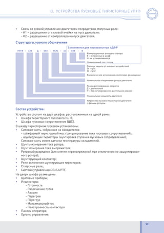 53
12. УСТРОЙСТВА ПУСКОВЫЕ ТИРИСТОРНЫЕ УПТФ
•	 Связь со схемой управления двигателем посредством статусных реле:
	 - K1 – разрешение от силовой ячейки на пуск двигателя;
	 - K2 – разрешение от контроллера на пуск двигателя.
Структура условного обозначения
Состав устройства:
Устройство состоит из двух шкафов, расположенных на одной раме:
•	 Шкафа тиристорного пускового (ШТ);
•	 Шкафа пусковых сопротивления (ШС).
В шкафу тиристорном пусковом установлены:
•	 Силовая часть, собранная на охладителях:
	 - трёхфазный тиристорный мост (регулирование тока пусковых сопротивлений);
	 - шунтирующие тиристоры (шунтировка ступеней пусковых сопротивлений);
	 Силовая часть имеет датчики температуры охладителей.
•	 Шунты измерения тока ротора;
•	 Шунт измерения тока выпрямителя;
•	 Роторный разрядник (для снятия перенапряжений при отключении не зашунтирован-
ного ротора);
•	 Шунтирующий контактор;
•	 Реле включения шунтирующих тиристоров;
•	 Статусные реле;
•	 Система управления DExS.UPTF.
На двери шкафа размещены:
•	 Щитовые приборы;
•	Индикаторы:
		 - Готовность
		 - Разрешение пуска
		 - Авария
		 - Перегрев
		 - Перегруз
		 - Максимальный ток
		 - Неисправность контактора
•	 Панель оператора;
•	 Органы управления;
 