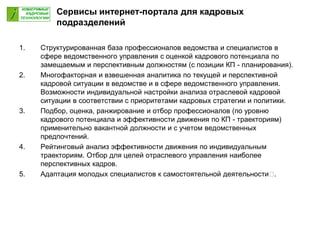 1. Структурированная база профессионалов ведомства и специалистов в
сфере ведомственного управления с оценкой кадрового потенциала по
замещаемым и перспективным должностям (с позиции КП - планирования).
2. Многофакторная и взвешенная аналитика по текущей и перспективной
кадровой ситуации в ведомстве и в сфере ведомственного управления.
Возможности индивидуальной настройки анализа отраслевой кадровой
ситуации в соответствии с приоритетами кадровых стратегии и политики.
3. Подбор, оценка, ранжирование и отбор профессионалов (по уровню
кадрового потенциала и эффективности движения по КП - траекториям)
применительно вакантной должности и с учетом ведомственных
предпочтений.
4. Рейтинговый анализ эффективности движения по индивидуальным
траекториям. Отбор для целей отраслевого управления наиболее
перспективных кадров.
5. Адаптация молодых специалистов к самостоятельной деятельности .
Сервисы интернет-портала для кадровых
подразделений
 