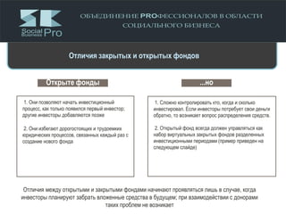 Открыте фонды
1. Они позволяют начать инвестиционный
процесс, как только появился первый инвестор;
другие инвесторы добавляются позже
2. Они избегают дорогостоящих и трудоемких
юридических процессов, связанных каждый раз с
создание нового фонда
...но
1. Сложно контролировать кто, когда и сколько
инвестировал. Если инвесторы потребует свои деньги
обратно, то возникает вопрос распределения средств.
2. Открытый фонд всегда должен управляться как
набор виртуальных закрытых фондов разделенных
инвестиционными периодами (пример приведен на
следующем слайде)
Отличия между открытыми и закрытыми фондами начинают проявляться лишь в случае, когда
инвесторы планируют забрать вложенные средства в будущем; при взаимодействии с донорами
таких проблем не возникает
Отличия закрытых и открытых фондов
 