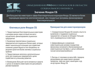 Ключевые роли Фондов СБ Преимущества для инвесторов/доноров
1. Предоставление благотворительным инвесторам
и донорам канала через который они могут
осуществлять финансирование социальных
предприятий
2. Выявление перспективных социальных
предприятий или социальных бизнес-идей, которые
имеют значительный потенциал для содействия
снижению уровня бедности или направлены на
решение одной или более значимых социальных
проблем
3. Предоставление капитала и дополнительных
услуг для социальных предприятий в целях
содействия их успешному развитию
4. Возмещение (большей части) вложенных средств
с целью их возврата инвесторам или дальнейшего
реинвестирования
1. Сосредоточение Фондом СБ знаний и опыта по
выявлению и поддержке социальных
предприятий, которыми не обладают большая
часть индивидуальных инвесторов
2. Диверсификация и управление
инвестиционными рисками посредством
финансовых вложений в сбалансированный
инвестиционный портфель с целью избежания
полной неплатежеспособности
3. Выгоды от экономии на масштабе: передача
ресурсоемких для инвесторов и доноров
процессов, таких как поиск, мониторинг и др.
на аутсорсинг Фонду СБ
Значение Фондов СБ
Для большинства инвесторов в сфере благотворительности/доноров Фонды СБ являются более
подходящим вариантом капиталовложений, чем стандартные программы финансирования
благотворительности
 