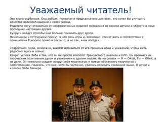 Уважаемый читатель!
Эта книга особенная. Она добрая, полезная и предназначена для всех, кто хотел бы улучшить
качество взаимоотношений и своей жизни.
Родители могут отказаться от неэффективных моделей поведения со своими детьми и обрести в лице
последних настоящих друзей.
Супруги найдут способы еще больше понимать друг друга.
Начальники и сотрудники поймут, в чем соль игры и, возможно, станут жить в соответствии с
принципами Говорите прямо и открыто, а не так, «как всегда».
«Взрослые» люди, возможно, захотят избавиться от ига прошлых обид и унижений, чтобы жить
радостно здесь и сейчас.
Секрет успеха Эйба в том, что он не просто апологет Транзактного анализа и НЛП. Он проникся их
творческим позитивным духом и уважением к другим людям. Не на словах — Я — ОКей, Ты — ОКей, а
на деле. Он невольно создает вокруг себя творческую и живую обстановку творчества и
самопознания. Надеюсь, что мне, хотя бы частично, удалось передать сказанное выше. О друге и
коллеге Эйбе Вагнере.
 