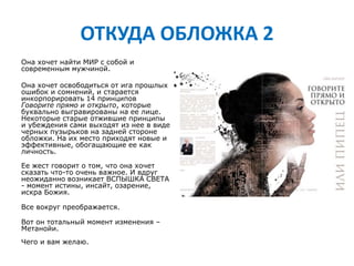 ОТКУДА ОБЛОЖКА 2
Она хочет найти МИР c собой и
современным мужчиной.
Она хочет освободиться от ига прошлых
ошибок и сомнений, и старается
инкорпорировать 14 принципов
Говорите прямо и открыто, которые
буквально выгравированы на ее лице.
Некоторые старые отжившие принципы
и убеждения сами выходят из нее в виде
черных пузырьков на задней стороне
обложки. На их место приходят новые и
эффективные, обогащающие ее как
личность.
Ее жест говорит о том, что она хочет
сказать что-то очень важное. И вдруг
неожиданно возникает ВСПЫШКА СВЕТА
- момент истины, инсайт, озарение,
искра Божия.
Все вокруг преображается.
Вот он тотальный момент изменения –
Метанойи.
Чего и вам желаю.
 