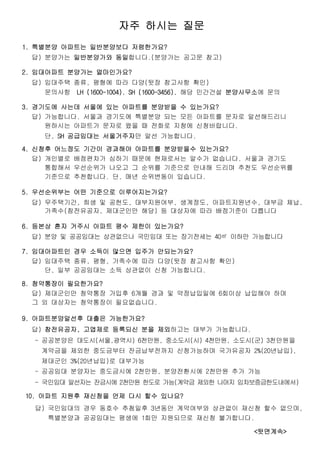 자주 하시는 질문
1. 특별분양 아파트는 일반분양보다 저렴한가요?
답) 분양가는 일반분양가와 동일합니다.(분양가는 공고문 참고)
2. 임대아파트 분양가는 얼마인가요?
답) 임대주택 종류, 평형에 따라 다양(뒷장 참고사항 확인)
문의사항 LH (1600-1004), SH (1600-3456), 해당 민간건설 분양사무소에 문의
3. 경기도에 사는데 서울에 있는 아파트를 분양받을 수 있는가요?
답) 가능합니다. 서울과 경기도에 특별분양 되는 모든 아파트를 문자로 알선해드리니
원하시는 아파트가 문자로 왔을 때 전화로 지청에 신청바랍니다.
단, SH 공급임대는 서울거주자만 알선 가능합니다.
4. 신청후 어느정도 기간이 경과해야 아파트를 분양받을수 있는가요?
답) 개인별로 배점편차가 심하기 때문에 현재로서는 알수가 없습니다. 서울과 경기도
통합해서 우선순위가 나오고 그 순위를 기준으로 안내해 드리며 추천도 우선순위를
기준으로 추천합니다. 단, 매년 순위변동이 있습니다.
5. 우선순위부는 어떤 기준으로 이루어지는가요?
답) 무주택기간, 희생 및 공헌도, 대부지원여부, 생계정도, 아파트지원년수, 대부금 체납,
가족수(참전유공자, 제대군인만 해당) 등 대상자에 따라 배점기준이 다릅니다
6. 등본상 혼자 거주시 아파트 평수 제한이 있는가요?
답) 분양 및 공공임대는 상관없으나 국민임대 또는 장기전세는 40㎡ 이하만 가능합니다
7. 임대아파트인 경우 소득이 많으면 입주가 안되는가요?
답) 임대주택 종류, 평형, 가족수에 따라 다양(뒷장 참고사항 확인)
단, 일부 공공임대는 소득 상관없이 신청 가능합니다.
8. 청약통장이 필요한가요?
답) 제대군인만 청약통장 가입후 6개월 경과 및 약정납입일에 6회이상 납입해야 하며
그 외 대상자는 청약통장이 필요없습니다.
9. 아파트분양알선후 대출은 가능한가요?
답) 참전유공자, 고엽제로 등록되신 분을 제외하고는 대부가 가능합니다.
- 공공분양은 대도시(서울,광역시) 6천만원, 중소도시(시) 4천만원, 소도시(군) 3천만원을
계약금을 제외한 중도금부터 잔금납부전까지 신청가능하며 국가유공자 2%(20년납입),
제대군인 3%(20년납입)로 대부가능
- 공공임대 분양자는 중도금시에 2천만원, 분양전환시에 2천만원 추가 가능
- 국민임대 알선자는 잔금시에 2천만원 한도로 가능(계약금 제외한 나머지 임차보증금한도내에서)
10. 아파트 지원후 재신청을 언제 다시 할수 있나요?
답) 국민임대의 경우 동호수 추첨일후 3년동안 계약여부와 상관없이 재신청 할수 없으며,
특별분양과 공공임대는 평생에 1회만 지원되므로 재신청 불가합니다.
<뒷면계속>
 