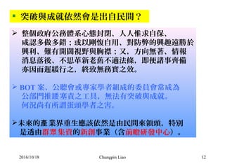 Chungpin Liao 12
 突破與成就依然會是出自民間？
 整個政府公務體系心態封閉、人人惟求自保、
咸認多做多錯；或以剛愎自用、對防弊的興趣遠勝於
興利、難有開闊視野與胸襟；又，方向無著、情報
消息落後、不思革新老舊不適法條，即便諸事齊備
亦因而遲緩行之，終致無務實之效。
 BOT 案、公聽會或專家學者組成的委員會常成為
公部門推 塞責之工具，無法有突破與成就。諉
何況尚有所謂蛋頭學者之害。
未來的 業界重生應該依然是由民間來領頭，特別產
是透由群 集資眾 的新創事業（含前瞻研發中心）。
2016/10/18
 