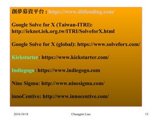 Chungpin Liao 13
創夢募資平台 : https://www.ditfunding.com/
Google Solve for X (Taiwan-ITRI):
http://ieknet.iek.org.tw/ITRI/SolveforX.html
Google Solve for X (global): https://www.solveforx.com/
Kickstarter: https://www.kickstarter.com/
Indiegogo: https://www.indiegogo.com
Nine Sigma: http://www.ninesigma.com/
innoCentive: http://www.innocentive.com/
2016/10/18
 