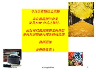 Chungpin Liao 2
今日企管關注之重點
非在傳統標竿企業
及其 SOP 公式之執行，
而反在以獨到的眼光與熱情
參與具前瞻格局的活動或新創，
發揮潛能
並與時 進！俱
2016/10/18
 