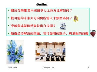 Chungpin Liao 3
 關於台灣 業未來競爭力之各方見解如何？產
 較可能的未來大方向與所需人才類型為何？
 突破與成就依然會是出自民間？
 隨處是待解決的問題、等待發明的點子、與無限的商機
Outline
2016/10/18
 