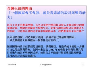 Chungpin Liao 32
台製火箭的理由
「一個國家會不會強，就是看系統的設計與製造能
力」
 
以代工為主的 業型態，長久以來把台灣科技研發人才 向特定的產 綁 產
業鏈位置，無限的想像能力慢慢失去，如果所謂的研發只是優化別人
的系統、只是無止盡的追求效率與降低成本，我們 業的未來在 ？產 哪
宗信教授 ，打造系統才能進一 擁有自己的品牌與將來，吳 說 步
「畢竟做機器人跟做裡面一個零件是有差的。」
領導團隊的 宗信教授是這麼 ，我們相信，打造系統才能進一 擁吳 說 步
有自己的品牌與將來。台灣本來訂定 2012 年底發射小型衛星載具的
目標幾年前因不明原因夭折，如果官方不能進行衛星載具技術研發，
支持民間計畫就是個選項。
2016/10/18
 