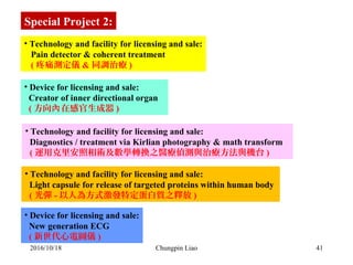 41
• Technology and facility for licensing and sale:
   Pain detector & coherent treatment
   ( 疼痛測定儀 & 同調治療 )
• Device for licensing and sale:
  Creator of inner directional organ   
  ( 方向 在感官生成器內 )
• Technology and facility for licensing and sale:
  Diagnostics / treatment via Kirlian photography & math transform   
  ( 運用克里安照相術及數學轉換之醫療偵測與治療方法與機台 )
Special Project 2:
• Technology and facility for licensing and sale:
  Light capsule for release of targeted proteins within human body 
  ( 光彈 - 以人為方式激發特定蛋白質之釋放 )
• Device for licensing and sale:
  New generation ECG 
  ( 新世代心電圖儀 )
2016/10/18 Chungpin Liao
 