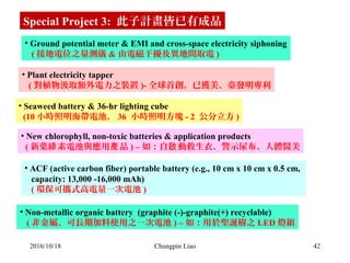 42
• Ground potential meter & EMI and cross-space electricity siphoning
   ( 接地電位之量測儀 & 由電磁干擾及異地間取電 )
• Plant electricity tapper
   ( 對植物汲取額外電力之裝置 )- 全球首創，已獲美、臺發明專利
• Seaweed battery & 36-hr lighting cube
  (10 小時照明海帶電池， 36  小時照明方塊 - 2  公分立方 )
Special Project 3:  此子計畫皆已有成品
• New chlorophyll, non-toxic batteries & application products
  ( 新葉 素電池與應用 品綠 產 ) – 如：自 動救生衣、警示尿布、人體醫美啟
• ACF (active carbon fiber) portable battery (e.g., 10 cm x 10 cm x 0.5 cm, 
   capacity: 13,000 -16,000 mAh)
   ( 環保可攜式高電量一次電池 )
• Non-metallic organic battery  (graphite (-)-graphite(+) recyclable) 
   ( 非金屬、可長期加料使用之一次電池 ) – 如：用於聖誕樹之 LED 燈組
2016/10/18 Chungpin Liao
 