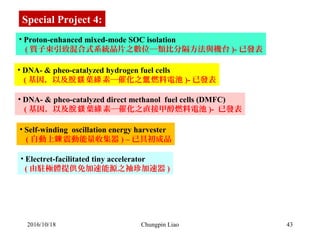 43
• Proton-enhanced mixed-mode SOC isolation 
   ( 質子束引致混合式系統晶片之數位─類比分隔方法與機台 )- 已發表
• Electret-facilitated tiny accelerator   
  ( 由駐極體提供免加速能源之袖珍加速器 )
Special Project 4:
• DNA- & pheo-catalyzed hydrogen fuel cells
   ( 基因，以及 葉 素─催化之 燃料電池脫鎂 綠 氫 )- 已發表
• DNA- & pheo-catalyzed direct methanol  fuel cells (DMFC)
   ( 基因，以及 葉 素─催化之直接甲醇燃料電池脫鎂 綠 )-  已發表
• Self-winding  oscillation energy harvester
   ( 自動上 震動能量收集器鍊 ) – 已具初成品
2016/10/18 Chungpin Liao
 