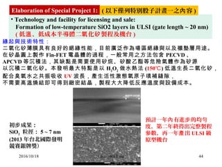 44
• Technology and facility for licensing and sale: 
   Formation of low-temperature SiO2 layers in ULSI (gate length ~ 20 nm) 
   ( 低 、低成本半導體二 化 製程及機台溫 氧 矽 )
緣起與技術特性：
二氧化矽薄膜具有良好的絕緣性能，目前廣泛作為場區絕緣與以及襯墊層用途。
在矽晶圓上製作 Fin-FET 電晶體的過程，一般常用之方法包含 PECVD 、
APCVD 等沉積法，其缺點是需要使用矽烷、矽酸乙酯等危險氣體作為矽源
以沉積二氧化矽。本發明最大特點是以 H2
O2
做水熱法 (150℃) 低溫生長二氧化矽，
配合臭氧水之共振吸收 UV 波長，產生活性激態氧原子填補縫隙，
不需要高溫燒結即可得到緻密結晶，製程大大降低反應溫度與設備成本。
初 成果：步
SiO2  粒徑： 5 ~ 7 nm
(2013 年台北國際發明
競賽銀牌獎）
預計一年 有進 的均內 步 勻
度，第二年終得出完整製程
參數，再一年 出產 ULSI 級
原型機台
Elaboration of Special Project 1: ( 以下僅列特別股子計畫一之 容內 )
2016/10/18 Chungpin Liao
 
