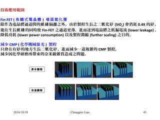 45
技術應用範圍
Fin-FET ( 魚鰭式電晶體 ) 場區氧化層
除作為電晶體通道間的 隔離之外，由於製程生長之二 化絕緣 氧 矽 (SiO2
) 會消耗 0.4X 的 ，矽
能在生長 的同時使絕緣 Fin-FET 之通道更薄，進而達到電晶體之低漏電流 (lower leakage) 、
降低功耗 (lower power consumption) 以及製程微縮 (further scaling) 之目的。
減少 CMP ( 化學機械 光拋 ) 製程
只會在有 的地方生長二 化 ，進而減少一道複雜的矽 氧 矽 CMP 製程，
減少因化學研磨所帶來的奈米級雜質造成之問題。
原本製程
改進製程
2016/10/18 Chungpin Liao
 