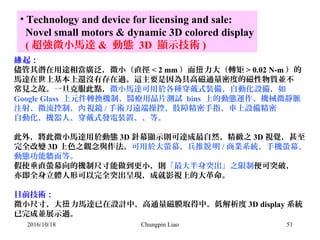 51
• Technology and device for licensing and sale:
Novel small motors & dynamic 3D colored display
( 超強微小馬達 & 動態 3D 顯示技術 )
起：緣
儘管其潛在用途相當廣泛，微小（直徑 < 2 mm ）而 力大（轉矩扭 > 0.02 N-m ）的
馬達在世上基本上還沒有存在過。這主要是因為具高磁通量密度的磁性物質並不
常見之故。一旦克服此點，微小馬達可用於各種穿戴式裝備、自動化設備，如
Google Glass 上元件轉換機制、醫療用晶片測試 bins 上的動態運作、機械微靜脈
注射、微流控制、 視鏡內 / 手術刀遠端操控、肢障精密手指、車上設備精密
自動化、機器人、穿戴式發電裝置、、等。
此外，將此微小馬達用於動態 3D 針幕顯示則可達成最自然、精緻之 3D 視覺，甚至
完全改變 3D 上色之觀念與作法。可用於大螢幕、兵推 明說 / 商業系統、手機螢幕、
動態功能牆面等。
假使垂直螢幕向的機制尺寸能做到更小，則「最大半身突出」之限制便可突破，
亦即全身立體人形可以完全突出呈現，成就影視上的大革命。
目前技術：
微小尺寸、大 力馬達已在設計中，高通量磁膜取得中。低解析度扭 3D display 系統
已完成並展示過。
2016/10/18 Chungpin Liao
 