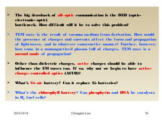 Chungpin Liao 56
 The big drawback of all- optic communication is the OEO (optic-
electronic- optic)
bottleneck. How difficult will it be to solve this problem?
 TEM wave is the result of vacuum medium from derivation. How would
the presence of charges and currents affect the form and propagation
of lightwaves, and in whatever constructive manner? Further, however,
how come in a nonmagnetized plasma full of charges, TEM wave is a
normal mode of propagation?
 Other than dielectric charges, active charges should be able to
influence the EM waves too. If so, why not we begin to have active-
charge- controlled optics (ACCO)?
 What’s Si- air battery? Can it replace Li- batteries?
 What’s the chlorophyll battery? Can pheophytin and DNA be catalysts
in H2 fuel cells?
2016/10/18
 