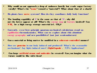 Chungpin Liao 57
 Why would an ant approach a drop of molasses hastily but evade sugar factory
totally? What’s the “sense” toward a “material”? What about that of a shark?
 Do plants have nerve systems? How do they coordinate daily body functions?
 The bonding capability of C is the same as that of N+
, why did
not the latter appear at all? What’s the energy map or factors involved? Can
N+
H4 be a high energy storage material (cf. CH4)?
 Currently, even first- principle quantum mechanical calculations stand on
equilibrium thermodynamics. What can we explore about this abundant
energy geography and new possibilities? (not just semiconductors)
 Can a material or living matter be modified in a coherent- controlled manner?
 How are proteins in our body induced and produced? What’s the reasonable
mechanisms? Any light- induced ones? (LightCapsule , 光彈 ) Applications?
 Can large artificial atoms and molecules be created? Can you imagine what the
future would be like with them?
2016/10/18
 