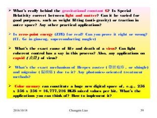 Chungpin Liao 59
 What’s really behind the gravitational constant G? Is Special
Relativity correct between light and matter? Can it be varied for
good purposes, such as weight lifting (anti- gravity) or traction in
outer space? Any other practical applications?
 Is zero- point energy (ZPE) for real? Can you prove it right or wrong?
(Cf. Ge in ginseng, superconducting maglev)
 What’s the exact cause of life and death of a virus? Can light
coherent control has a say in this process? Also, any applications on
capsid (衣殼 ) of virus?
 What’s the exact mechanism of Herpes zoster ( 帶 疱疹狀 , or shingle)
and migraine ( 偏頭痛 ) due to it? Any photonics- oriented treatment
methods?
 Color memory can constitute a huge new digital space of, e.g., 256
x 256 x 256 = 16,777,216 RGB- mixed values per bit. What’s the
applications you can think of? How to implement it?
2016/10/18
 