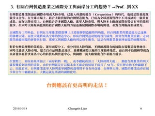 Chungpin Liao 6
3. 有關台灣製造 業之國際分工與兩岸分工的趨勢？產 --Prof. 劉 XX
台灣製造 業無論在國際市場或大陸市場，已進入所謂的競合（產 Co-opetition ）的時代，也就是 彼此既說
競爭又合作。在全球市場上，結合大陸資源的台灣製造能力，已成為全球運籌管理中不可或缺的一個重要
成員。而在大陸市場上，台灣結合許多國際大廠，進軍大陸市場，與大陸本土廠商展開市場 有率的激烈佔
競爭。但同時大陸廠商也開始結合國際大廠的力量逐漸展開國際市場的開發，並對台灣廠商形成壓力。
自國際分工的角色，台灣在全球 業價 上主要發揮製造優勢的功能，但台灣 業的製造能力已逐漸產 值鍊 產
的移轉大陸，而使大陸將成為全球的製造中心，形成台灣製造功能的替代威脅。但當台灣 業升級，走向產
微笑曲線兩端的研發與行銷，那麼又與國際大廠的利益發生衝突，這是台灣 業發展所面臨的兩難現象。產
對於台灣最理想的策略是，運用兩岸分工，充分利用大陸資源，不但維護既有的國際市場製造優勢地位，
同時又進 大陸市場，建立自有品牌 品地位，並挑戰國際大廠的全球領導地位。而台灣本島則轉型成為佔 產
以研發與經營決策為中心的科技島與營運中心，與國際一流大廠緊密合作並相互競爭。
但實際上，如朱鎔基所預言「兩岸終將一戰」，或李總統所預言「大陸終將大亂」，那麼台灣 業的明天產
就很難看到光明的遠景。由於台灣就是在這樣未來不確定的情境下成長了 50 年，沒有理由他不會繼續下
去。因此看來，台灣 業進軍大陸與進軍國際的趨勢將不會有所改變，台灣與大陸、國際的 業也會在競產 產
爭與合作中繼續成長，大概這就是所謂的國際化 。吧
2016/10/18
台灣應該有更高明的走法！
 