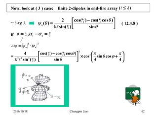 Chungpin Liao 62
Now, look at ( 3 ) case: finite 2-dipoles in end-fire array )( λ≤



 −
=
θ
θ
θψ
sin
)coscos()cos(
)sin(k
2
)( 2
k
2
k
2
ko









+×


 −
⋅=
⋅=∴
4
cossin
4
cos
sin
)coscos()cos(
)(sink
4 2
2
2
k
2
k
2
k222
2
a
2
o
π
ϕθ
π
θ
θ
ψψψ



2o14 ,a πλ
αα =−=
( 12.4.8 )λ</<
if
2016/10/18
 