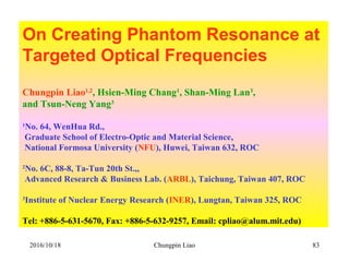 Chungpin Liao 83
On Creating Phantom Resonance at
Targeted Optical Frequencies
Chungpin Liao1,2
, Hsien-Ming Chang1
, Shan-Ming Lan3
,
and Tsun-Neng Yang3
1
No. 64, WenHua Rd.,
Graduate School of Electro-Optic and Material Science,
National Formosa University (NFU), Huwei, Taiwan 632, ROC
2
No. 6C, 88-8, Ta-Tun 20th St.,,
Advanced Research & Business Lab. (ARBL), Taichung, Taiwan 407, ROC
3
Institute of Nuclear Energy Research (INER), Lungtan, Taiwan 325, ROC
Tel: +886-5-631-5670, Fax: +886-5-632-9257, Email: cpliao@alum.mit.edu)
2016/10/18
 