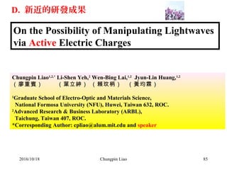 On the Possibility of Manipulating Lightwaves
via Active Electric Charges
Chungpin Liao1,2,*
Li-Shen Yeh,2
Wen-Bing Lai,1,2
Jyun-Lin Huang,1,2
（廖重賓） （葉立紳） （賴玟柄） （黃均霖）
1
Graduate School of Electro-Optic and Materials Science,
National Formosa University (NFU), Huwei, Taiwan 632, ROC.
2
Advanced Research & Business Laboratory (ARBL),
Taichung, Taiwan 407, ROC.
*Corresponding Author: cpliao@alum.mit.edu and speaker
2016/10/18 85Chungpin Liao
D. 新近的研發成果
 