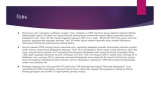 Говь
 Монголын ноос, ноолуурын салбарын анхдагч “Говь” үйлдвэр нь 1981 онд Япон улсын хөрөнгө оруулалттайгаар
байгуулагдаж эдүгээ 30 гаруй жил тасралтгүй үйл ажиллагаагаа амжилттай явуулж байгаа үндэсний томоохон
үйлдвэрлэгч юм. “Говь” ХК-ийн төрийн мэдлийн хувьцааг 2007 оны 7 сард “ЭФ СИ АЙ” ХХК Олон улсын нээлттэй
дуудлага худалдаагаар худалдан авснаар “Говь” ХК өнөөг хүртэл хувийн хэвшлийн бүтэц зохион байгуулалт,
менежменттэйгээр үйл ажиллагаагаа явуулж байна.
 Монгол ямааны 100% ноолуур болон тэмээний ноос, сарлагийн хөөврөөр дэлхийн зэрэглэлийн хамгийн сүүлийн
үеийн техник, технологиор үйлдвэрлэл явуулдаг “Говь” ХК нь үйлдвэрлэл, хүчин чадал, чанар, үйлчилгээ зэрэг бүх
талын үзүүлэлтээрээ дэлхийн топ 5 ноолууран бүтээгдэхүүн үйлдвэрлэгчийн тоонд зүй ёсоор тооцогддог билээ.
1300 гаруй чадварлаг боловсон хүчнийг эгнээндээ нэгтгэсэн “Говь” ХК жилдээ 1100 тн түүхий ноос, ноолуур 30 тн
бөмбөгөн ноос, ноолуур 210 тн самнасан ноолуур боловсруулах хүчин чадалтай ба түүхий эд бэлтгэхээс эхлээд
бэлэн бүтээгдэхүүн үйлдвэрлэх хүртэлх бүхий л шатны үйлдвэрлэл, дамжлагыг 100% Монголдоо боловсруулдаг
цорын ганц үйлдвэр юм.
 Өнөөдөр гадаадын зах зээлд дэлхийн 30 гаруй орны 140-өөд харилцагчиддаа “Монголд үйлдвэрлэв” гэсэн
шошготойгоор 100% ноолууран, тэмээний ноосон болон сарлагийн хөөврөн бүтээгдэхүүнээ нийлүүлж байгаа
бөгөөд дотоодын зах зээлийн 70 гаруй хувийг дангаар эзэлдэг.
 