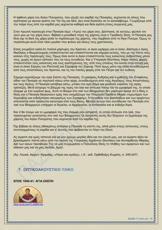 Ζ άθζνλε ράξε ηνπ Αγίνπ Πλεύκαηνο, πνπ γέκηδε ηελ θαξδηά ηεο Παλαγίαο, εθρύλεηαη ζε όινπο πνπ
αγάπεζαλ κε αηώληα αγάπε ηνλ Τηό ηεο θαη Θεό. Γελ είλαη δύζθνιν λα ην θαηαιάβνπκε. Γλσξίδνπκε από
ηελ πείξα πσο από ηελ θαξδηά καο εθρύλεηαη θαζαξή θαη ζεία αγάπε ζηνπο ζπγγελείο καο.
΢ηελ πξσηλή πξνζεπρή ζηελ Παλαγία ιέκε: «Τκλώ ηελ ράξε ζνπ, Γέζπνηλα, ζε ηθεηεύσ, θώηηζε ηνλ
λνπλ κνπ κε ηελ ράξε ζνπ». Βέβαηα ε κνλαδηθή πεγή ηεο ράξηηνο είλαη ν Σξηαδηθόο Θεόο. Ζ Παλαγία καο
δίλεη όρη ηε δηθή ηεο ράξε αιιά ην πεξίζζεπκα ηεο ράξηηνο, πνπ ιακβάλεη από ην Άγην Πλεύκα. Όκσο ην
πεξίζζεπκα απηό είλαη ηόζν κεγάιν πνπ θηάλεη γηα όινπο ηνπο ρξηζηηαλνύο.
Δζείο γλσξίδεηε θαιά όηη πνιινί κάξηπξεο ηνπ Υξηζηνύ, νη άγηνη ηεξάξρεο θαη νη όζηνη, ηδηαίηεξα ν άγηνο
Νηθόιανο ν ζαπκαηνπξγόο επηζθέπηνληαλ θαη επηζθέπηνληαη θαη ζήκεξα απηνύο, πνπ κε ηελ πίζηε ηνύο
θαινύλ ζηηο πξνζεπρέο ηνπο. Όκσο όινη απηνί νη άγηνη επηζθέπηνληαη ηνπο εθιεθηνύο αλζξώπνπο κόλνη
ηνπο, ρσξίο λα έρνπλ θάπνηνλ πνπ λα ηνπο ζπλνδεύεη. Καη ε Τπεξαγία Θενηόθνο πάξα πνιιέο θνξέο
επηζθεπηόηαλ ηνπο εθιεθηνύο θαη ηνπο αγαπεκέλνπο ηεο, από ηνπο νπνίνπο πην θνληά ζηελ επνρή καο
είλαη νη όζηνη ΢έξγηνο ηνπ Ραληνλέδ θαη ΢εξαθείθ ηνπ ΢αξώθ. Πνηέ όκσο κόλε ηεο αιιά ζπλνδεπόκελε
από ηνπο απνζηόινπο ηνπ Υξηζηνύ, θαη ηηο πην πνιιέο θνξέο από ηνλ Πέηξν θαη ηνλ Ησάλλε.
΢ήκεξα γηνξηάδνπκε ηελ αγία ΢θέπε ηεο Παλαγίαο. Ο καθάξηνο Αλδξέαο θαη ν καζεηήο ηνπ Δπηθάληνο
είδαλ ηελ Παλαγία λα πεξπαηά πάλσ ζηνλ αέξα, ζπλνδεπόκελε από ηνπο Αγγέινπο, ηνπο Απνζηόινπο
θαη ηνπο Αγίνπο. Ζ Παλαγία θαηέβεθε θάησ, κπήθε ζην ηεξό βήκα θαη γνλάηηζε ελώπηνλ ηεο αγίαο
ηξάπεδαο. Μεηά έζηξεςε ην βιέκκα ηεο πξνο ηνλ ιαό θαη άπισζε πάλσ ηνπ ην σκνθόξηό ηεο, ην νπνίν
έιακςε κε έλα νπξάλην θσο. Απηό ην ζαύκα ζην λαό ησλ Βιαρεξλώλ δελ καξηπξεί άξαγε όηη ν ίδηνο ν
Θεόο θαη ε Παλαγία δηθαηώλνπλ εκάο πνπ νλνκάδνπκε ηελ Τπεξαγία Παξζέλν Μαξία «ηηκησηέξαλ ησλ
Υεξνπβείκ θαη ελδνμνηέξαλ αζπγθξίησο ησλ ΢εξαθείκ»; Ζ ζπλνδεία ησλ βαζηιηάδσλ θαη ησλ αξρόλησλ
απνηειείηαη από πξόζσπα θαηώηεξα από ηνπο ίδηνπο. Μεηαμύ απηώλ πνπ ζπλόδεπαλ ηελ Παλαγία ζην
λαό ησλ Βιαρεξλώλ ππήξραλ νη Άγγεινη, νη Αξράγγεινη, νη Απόζηνινη θαη νη έλδνμνη Άγηνη.
Καη ηί ζα πνύκε γηα ην σκνθόξηό ηεο πνπ έιακςε ζαλ αζηξαπή, ην νπνίν άπισζε ζην ιαό, πνπ
πξνζεπρόηαλ γνλαηηζηόο ζην λαό ησλ Βιαρεξλώλ; Οη αζηξαπέο απηέο δελ δείρλνπλ ην μερείιηζκα ηεο
ράξηηνο ηνπ Αγίνπ Πλεύκαηνο πνπ εθρύλεηαη από ηελ θαξδηά ηεο;
Όρη βέβαηα ζε όινπο αδηαθξίησο απιώλεη ε Παλαγία ηε ζθέπε ηεο, αιιά κόλν ζηνπο ηαπεηλνύο, ζηνπο
ζπληεηξηκκέλνπο ηε θαξδία θαη ζ’ απηνύο πνπ θνβνύληαη ην Λόγν ηνπ Θενύ.
Αο είκαζηε θαη εκείο ηαπεηλνί θαη λα κελ έρνπκε κεγάιε ηδέα γηα ηνλ εαπηό καο, γηα λα είκαζηε άμηνη λα
βξηζθόκαζηε πάληα θάησ από ηελ ζθέπε ηεο Τπεξαγίαο Αρξάληνπ Θενηόθνπ θαη Αεηπαξζέλνπ Μαξίαο.
Γηά ησλ αγίσλ πξεζβεηώλ Σεο λα καο ζπγρσξήζεη ν Πνιπέιενο Θεόο ην πιήζνο ησλ ακαξηηώλ θαη ησλ
αδηθηώλ καο θαη λα καο ειεήζεη. Ακήλ.
(Αγ. Λνπθά, Αξρηεπ. Κξηκαίαο, «Λόγνη θαη νκηιίεο», η.Α΄, εθδ. Οξζόδνμνο Κπςέιε, ζ. 245-247)
ΔΠΟ΢ 1940-41: ΑΓΗΑ ΢ΚΔΠΖ
https://youtu.be/YC-a58R0-Uw
 