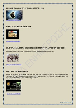 ΔΜΦΑΝΗ΢Ζ ΠΑΝΑΓΗΑ΢ ΢ΣΟ ΑΛΒΑΝΗΚΟ ΜΔΣΩΠΟ – 1940
https://youtu.be/7z8QURsVQOw
ΟΜΗΛΗΑ Π. ΘΔΟΓΩΡΟ΢ ΕΖ΢Ζ΢. 2011.
https://youtu.be/sXnEekpDe28
ΔΝΑ΢ ΣΗΣΛΟ΢ ΜΗΑ Η΢ΣΟΡΗΑ ΔΠΔΣΔΗΟ΢ 28Ζ΢ ΟΚΣΩΒΡΗΟΤ ΚΑΗ ΑΓΗΑ΢ ΢ΚΔΠΖ΢ 28-10-2013
(ξαδηνθσληθή εθπνκπή ηεο Ηεξάο Μεηξνπόιεσο Κπδσλίαο θαη Απνθνξώλνπ)
https://youtu.be/URxzGOhWwE4
ΑΓΗΑ΢ ΢ΚΔΠΖ΢ ΣΖ΢ ΘΔΟΣΟΚΟΤ
Οκηιία ηνπ γέξνληα Παιακά Καιιηπεηξίηε, πνπ έγηλε ηελ Σεηάξηε 28/10/2015, ζην αξρνληαξίθη (ζηελ
Σξάπεδα) ηεο Η.Μ. Θενηόθνπ Καιιίπεηξαο- ΢θήηεο Βεξνίαο, κεηά ην ηέινο ηεο Ηεξάο αγξππλίαο, πνπ
έγηλε γηα ηελ ενξηή ηεο Αγίαο ΢θέπεο ηεο Θενηόθνπ
https://youtu.be/ozNKQ5NNiPI
 