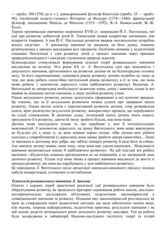 — прибл. 380 (370) до н. є.), давньоримський філософ Квінтіліан (прибл. 35 — прибл.
96), італійський педагог-гуманіст Вітторіно да Фельтре (1378—1446), французький
філософ, письменник Мішель де Монтень (1533—1592), Я.-А. Комен-ський, Ж.-Ж.
Руссо.
Термін «розвивальне навчання» наприкінці XVIII ст. запровадив Й.-Г. Песталоцці, чиї
ідеї про розвиток здібностей дітей К. Ушинський назвав відкриттям значнішим, ніж
відкриття Америки. А сам Й.-Г. Песталоцці розвиток вважав «всезагальною потребою
всього людства» . У шкільному навчанні це завдання, на його думку, повинно
розв'язуватися у процесі викладання всіх предметів. Особливо цінними у педагогічній
спадщині Песталоцці є ідея розвитку дітей у процесі навчання через принцип
природовідповідності і своєрідне тлумачення природи задатків.
Безпосередньо стимулювала формування цілісної теорії розвивального навчання
висловлена на початку 30-х років XX ст. Л. Виготським ідея про можливість і
доцільність навчання, орієнтованого на розвиток дитини як на безпосередню головну
мету. За його переконаннями, оцінювати рівень розвитку дитини потрібно не лише за
тим, що вона робить самостійно (актуальний рівень розвитку), а й за тим, що вона
може робити з допомогою дорослого (зона найближчого розвитку). Водночас Л.
Виготський не заперечував необхідності засвоєння знань, умінь і навичок, однак їх він
вважав не кінцевою метою навчання, а лише засобом розвитку учнів.
Рівень актуального розвитку дитини засвідчують сформовані в неї психічні процеси.
Це означає, що за її актуальним розвитком можна судити про завершені цикли
розвитку. Однак метою освіти є перспективний розвиток дитини, тому розвивальна
освіта, крім досягнутих результатів розвитку, використовує процеси, що перебувають
на стадії становлення. В дитячому садку, початковій школі дитину вчать нового,
просуваючи її в розвитку, даючи їй змогу зробити більше, ніж вона може.
Дитина може наслідувати тільки те, що перебуває у зоні її інтелектуальних
можливостей. З допомогою дорослого, на думку Виготського, вона може виконувати
не будь-які дії, а лише ті, до яких певною мірою готова: «Що дитина вміє робити
сьогодні у співробітництві (з дорослим), вона зможе зробити завтра самостійно... Лише
те навчання в дитячому віці добре, яке забігає поперед розвитку й веде його за собою.
Але навчати дитину можна лише тому, чому вона вже здатна навчатися... Можливості
навчання визначаються зоною її найближчого розвитку». На цій підставі він робить
висновок: «Педагогіка повинна орієнтуватися не на вчорашній, а на завтрашній день
дитячого розвитку. Тільки тоді вона зможе в процесі навчання викликати до життя ті
процеси розвитку, які поки що перебувають у зоні найближчого розвитку».
Ці міркування Л. Виготського щодо організації навчально-виховного процесу пізніше
набули конкретизації, уточнення та поглиблення.
Технологія розвивального навчання Л. Занкова
Однією з перших спроб практичної реалізації ідеї розвивального навчання було
обґрунтування розвитку як провідного критерію оцінювання роботи школи, дослідно-
експериментальне дослідження об'єктивних педагогічних закономірностей у
співвідношенні навчання та розвитку. Пізнання цих закономірностей розглядалось як
крок до утвердження нової дидактичної системи, що мала забезпечити значно вищі,
ніж масова, зокрема найпередовіша, педагогічна практика, результати навчання і на
цій основі досягти оптимального рівня загального розвитку школярів. Уся ця робота
була зосереджена в лабораторії Науково-дослідного інституту теорії та історії
 