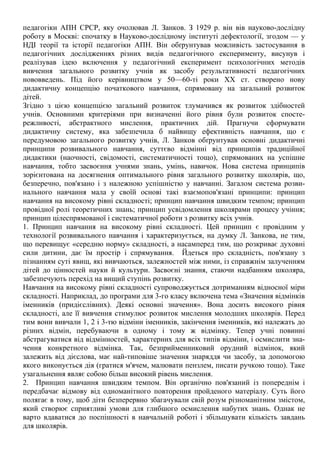 педагогіки АПН СРСР, яку очолював Л. Занков. З 1929 р. він вів науково-дослідну
роботу в Москві: спочатку в Науково-дослідному інституті дефектології, згодом — у
НДІ теорії та історії педагогіки АПН. Він обґрунтував можливість застосування в
педагогічних дослідженнях різних видів педагогічного експерименту, висунув і
реалізував ідею включення у педагогічний експеримент психологічних методів
вивчення загального розвитку учнів як засобу результативності педагогічних
нововведень. Під його керівництвом у 50—60-ті роки XX ст. створено нову
дидактичну концепцію початкового навчання, спрямовану на загальний розвиток
дітей.
Згідно з цією концепцією загальний розвиток тлумачився як розвиток здібностей
учнів. Основними критеріями при визначенні його рівня були розвиток спосте-
режливості, абстрактного мислення, практичних дій. Прагнучи сформувати
дидактичну систему, яка забезпечила б найвищу ефективність навчання, що є
передумовою загального розвитку учнів, Л. Занков обґрунтував основні дидактичні
принципи розвивального навчання, суттєво відмінні від принципів традиційної
дидактики (наочності, свідомості, систематичності тощо), спрямованих на успішне
навчання, тобто засвоєння учнями знань, умінь, навичок. Нова система принципів
зорієнтована на досягнення оптимального рівня загального розвитку школярів, що,
безперечно, пов'язано і з належною успішністю у навчанні. Загалом система розви-
нального навчання мала у своїй основі такі взаємопов'язані принципи: принцип
навчання на високому рівні складності; принцип навчання швидким темпом; принцип
провідної ролі теоретичних знань; принцип усвідомлення школярами процесу учіння;
принцип цілеспрямованої і систематичної роботи з розвитку всіх учнів.
1. Принцип навчання на високому рівні складності. Цей принцип є провідним у
технології розвивального навчання і характеризується, на думку Л. Занкова, не тим,
що перевищує «середню норму» складності, а насамперед тим, що розкриває духовні
сили дитини, дає їм простір і спрямування. Йдеться про складність, пов'язану з
пізнанням суті явищ, які вивчаються, залежностей між ними, із справжнім залученням
дітей до цінностей науки й культури. Засвоєні знання, стаючи надбанням школяра,
забезпечують перехід на вищий ступінь розвитку.
Навчання на високому рівні складності супроводжується дотриманням відносної міри
складності. Наприклад, до програми для 3-го класу включена тема «Значення відмінків
іменників (придієслівних). Деякі основні значення». Вона досить високого рівня
складності, але її вивчення стимулює розвиток мислення молодших школярів. Перед
тим вони вивчали 1, 2 і 3-тю відміни іменників, закінчення іменників, які належать до
різних відмін, перебуваючи в одному і тому ж відмінку. Тепер учні повинні
абстрагуватися від відмінностей, характерних для всіх типів відміни, і осмислити зна-
чення конкретного відмінка. Так, безприйменниковий орудний відмінок, який
залежить від дієслова, має най-типовіше значення знаряддя чи засобу, за допомогою
якого виконується дія (гратися м'ячем, малювати пензлем, писати ручкою тощо). Таке
узагальнення являє собою більш високий рівень мислення.
2. Принцип навчання швидким темпом. Він органічно пов'язаний із попереднім і
передбачає відмову від одноманітного повторення пройденого матеріалу. Суть його
полягає в тому, щоб діти безперервно збагачували свій розум різноманітним змістом,
який створює сприятливі умови для глибшого осмислення набутих знань. Однак не
варто вдаватися до поспішності в навчальній роботі і збільшувати кількість завдань
для школярів.
 