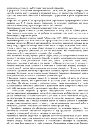 поведінкою, активність і суб'єктність у навчальній діяльності.
У результаті багаторічних експериментальних досліджень В. Давидов обґрунтував
способи відбору змісту навчання в початковій школі, які враховують особливості та
структуру навчальної діяльності й забезпечують формування в учнів теоретичного
мислення.
Наприкінці 80-х років XX ст. було розроблено й опубліковано програми розвивального
навчання для 1—5 класів, видано підручники та методичні посібники, що мало
забезпечити інтенсивну практичну реалізацію цієї концепції.
Цілеспрямовану навчальну діяльність характеризують такі особливості:
1. Особлива форма активності дитини, спрямована на зміну себе як суб'єкта учіння.
Така діяльність орієнтована не на здобуття матеріальних або інших результатів, а
безпосередньо на розвиток учнів.
Видатний російський психолог Сергій Рубінштейн (1889—1960) виокремив два види
(способи) научіння і два види діяльності, в результаті яких людина оволодіває новими
знаннями і вміннями. Перший зорієнтований на оволодіння знаннями і вміннями як на
пряму мету, а другий забезпечує аналогічний результат через досягнення інших цілей.
Учіння в цьому разі є не самостійною діяльністю, а процесом, що здійснюється як
компонент і результат діяльності, до якої він включений. На завершальному етапі
ефективне, за його твердженням, поєднання обох способів.
Учні початкових класів у процесі учіння беруть участь у цілеспрямованій навчальній
діяльності та інших видах діяльності (ігровій, трудовій), зорієнтованих на досягнення
зовсім інших цілей (виготовлення якоїсь речі, деталі, розв'язання задачі тощо).
Оволодіння знаннями і вміннями при цьому є побічним результатом їх діяльності.
Найефективнішим щодо успішності й особливо в психічному розвитку школярів є
перший спосіб учіння (цілеспрямована навчальна діяльність). Згідно з теорією
Ельконіна—Давидова, він має бути провідним, основним у процесі оволодіння новими
знаннями. Це означає, що мотиви навчальної діяльності (навчально-пізнавальні) мають
бути домінуючими, головними у мотивації учіння школярів.
2. Головним змістом навчання повинні бути загальні способи дій щодо розв'язання
різноманітних завдань, які спрямовували б діяльність учнів на оволодіння цими
способами. Як відомо, однією з найхарактерніших ознак сформованості в учнів
цілеспрямованої навчальної діяльності є розрізнення ними конкретного результату
своїх дій і загального способу, завдяки якому вони його досягли.
3. Необхідність з'ясування у процесі цілеспрямованої навчальної діяльності
походження понять і позначуваних ними дій, підтвердження необхідності цих понять і
дій для теоретичного пізнання відповідної галузі знань, а також теоретичних засад дій,
що засвоюються. Без цього неможливе свідоме і самостійне засвоєння учнями нових
понять. Це означає, що у процесі навчання знання не повинні даватися в «готовому
вигляді», а вивчення нового поняття, розділу, теми має починатися з мотивації, тобто з
роз'яснення, для чого і чому необхідно вивчати певний розділ, тему.
4. Організація навчання від абстрактно-загального до конкретно-окремого. Цим
розвивальне навчання принципово відрізняється від традиційної дидактики, яка
спрямовує пізнавальний процес від окремого до загального.
Розвивальне навчання спирається на принцип змістового узагальнення, згідно з яким
загальні знання передують знанням окремим, конкретним. Це означає, що вивчення
певного розділу повинно починатися з ознайомлення школярів із загальними,
абстрактними його основами, а потім поступово збагачуватися конкретними фактами
 