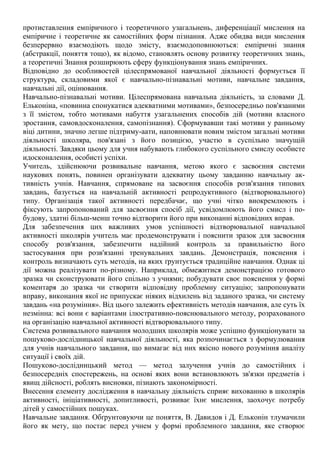 протиставлення емпіричного і теоретичного узагальнень, диференціації мислення на
емпіричне і теоретичне як самостійних форм пізнання. Адже обидва види мислення
безперервно взаємодіють щодо змісту, взаємодоповнюються: емпіричні знання
(абстракції, поняття тощо), як відомо, становлять основу розвитку теоретичних знань,
а теоретичні Знання розширюють сферу функціонування знань емпіричних.
Відповідно до особливостей цілеспрямованої навчальної діяльності формується її
структура, складовими якої є навчально-пізнавальні мотиви, навчальне завдання,
навчальні дії, оцінювання.
Навчально-пізнавальні мотиви. Цілеспрямована навчальна діяльність, за словами Д.
Ельконіна, «повинна спонукатися адекватними мотивами», безпосередньо пов'язаними
з її змістом, тобто мотивами набуття узагальнених способів дій (мотиви власного
зростання, самовдосконалення, самопізнання). Сформувавши такі мотиви у ранньому
віці дитини, значно легше підтриму-аати, наповнювати новим змістом загальні мотиви
діяльності школяра, пов'язані з його позицією, участю в суспільно значущій
діяльності. Завдяки цьому для учня набувають глибокого суспільного смислу особисте
идосконалення, особисті успіхи.
Учитель, здійснюючи розвивальне навчання, метою якого є засвоєння системи
наукових понять, повинен організувати адекватну цьому завданню навчальну ак-
тивність учнів. Навчання, спрямоване на засвоєння способів розв'язання типових
завдань, базується на навчальній активності репродуктивного (відтворювального)
типу. Організація такої активності передбачає, що учні чітко виокремлюють і
фіксують запропонований для засвоєння спосіб дії, усвідомлюють його смисл і по-
будову, здатні більш-менш точно відтворити його при виконанні відповідних вправ.
Для забезпечення цих важливих умов успішності відтворювальної навчальної
активності школярів учитель має продемонструвати і пояснити зразок для засвоєння
способу розв'язання, забезпечити надійний контроль за правильністю його
застосування при розв'язанні тренувальних завдань. Демонстрація, пояснення і
контроль визначають суть методів, на яких ґрунтується традиційне навчання. Однак ці
дії можна реалізувати по-різному. Наприклад, обмежитися демонстрацією готового
зразка чи сконструювати його спільно з учнями; побудувати своє пояснення у формі
коментаря до зразка чи створити відповідну проблемну ситуацію; запропонувати
вправу, виконання якої не припускає ніяких відхилень від заданого зразка, чи систему
завдань «на розуміння». Від цього залежить ефективність методів навчання, але суть їх
незмінна: всі вони є варіантами ілюстративно-пояснювального методу, розрахованого
на організацію навчальної активності відтворювального типу.
Система розвивального навчання молодших школярів може успішно функціонувати за
пошуково-дослідницької навчальної діяльності, яка розпочинається з формулювання
для учнів навчального завдання, що вимагає від них якісно нового розуміння аналізу
ситуації і своїх дій.
Пошуково-дослідницький метод — метод залучення учнів до самостійних і
безпосередніх спостережень, на основі яких вони встановлюють зв'язки предметів і
явищ дійсності, роблять висновки, пізнають закономірності.
Внесення елементу дослідження в навчальну діяльність сприяє вихованню в школярів
активності, ініціативності, допитливості, розвиває їхнє мислення, заохочує потребу
дітей у самостійних пошуках.
Навчальне завдання. Обґрунтовуючи це поняття, В. Давидов і Д. Ельконін тлумачили
його як мету, що постає перед учнем у формі проблемного завдання, яке створює
 