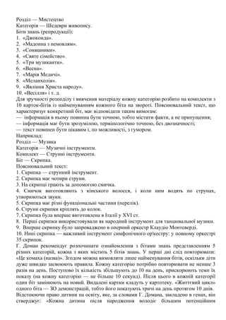 Розділ — Мистецтво
Категорія — Шедеври живопису.
Біти знань (репродукції):
1. «Джоконда».
2. «Мадонна з немовлям».
3. «Соняшники».
4. «Святе сімейство».
5. «Три музиканти».
6. «Весна».
7. «Марія Медичі».
8. «Меланхолія».
9. «Явління Христа народу».
10. «Весілля» і т. д.
Для зручності розподілу і вивчення матеріалу кожну категорію розбито на комплекти з
10 карток-бітів із найменуванням кожного біта на звороті. Пояснювальний текст, що
характеризує конкретний біт, має відповідати таким вимогам:
— інформація в ньому повинна бути точною, тобто містити факти, а не припущення;
— інформація має бути зрозумілою, термінологічно точною, без двозначності;
— текст повинен бути цікавим і, по можливості, з гумором.
Наприклад:
Розділ — Музика
Категорія — Музичні інструменти.
Комплект — Струнні інструменти.
Біт — Скрипка.
Пояснювальний текст:
1. Скрипка — струнний інструмент.
2. Скрипка має чотири струни.
3. На скрипці грають за допомогою смичка.
4. Смичок виготовляють з кінського волосся, і коли ним водять по струнах,
утворюються звуки.
5. Скрипка має різні функціональні частини (перелік).
6. Струни скрипки кріплять до колок.
7. Скрипка була вперше виготовлена в Італії у XVI ст.
8. Перші скрипки використовували як народний інструмент для танцювальної музики.
9. Вперше скрипку було запроваджено в оперний оркестр Клаудіо Монтеверді.
10. Нині скрипка — важливий інструмент симфонічного ор'кестру: у повному оркестрі
35 скрипок.
Г. Доман рекомендує розпочинати ознайомлення з бітами знань представленням 5
різних категорій, кожна з яких містить 5 бітів знань. У перші дні слід повторювати:
«Це комаха (назва)». Згодом можна вимовляти лише найменування бітів, оскільки діти
дуже швидко засвоюють правила. Кожну категорію потрібно повторювати не менше 3
разів на день. Поступово їх кількість збільшують до 10 на день, прискорюють темп їх
показу (на кожну категорію — не більше 10 секунд). Після цього в кожній категорії
один біт замінюють на новий. Видалені картки кладуть у картотеку. «Життєвий цикл»
одного біта — ЗО демонстрацій, тобто його показують тричі на день протягом 10 днів.
Відстоюючи право дитини на освіту, яке, за словами Г. Домана, закладено в генах, він
стверджує: «Кожна дитина після народження володіє більшим потенційним
 