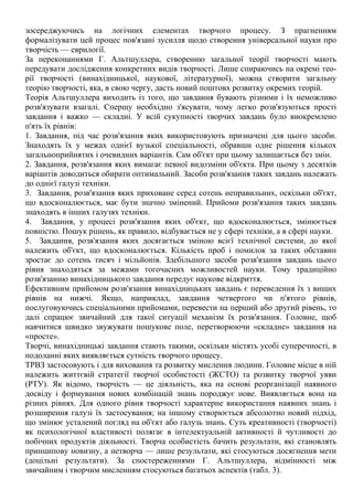 зосереджуючись на логічних елементах творчого процесу. З прагненням
формалізувати цей процес пов'язані зусилля щодо створення універсальної науки про
творчість — еврилогії.
За переконаннями Г. Альтшуллера, створенню загальної теорії творчості мають
передувати дослідження конкретних видів творчості. Лише спираючись на окремі тео-
рії творчості (винахідницької, наукової, літературної), можна створити загальну
теорію творчості, яка, в свою чергу, дасть новий поштовх розвитку окремих теорій.
Теорія Альтшуллера виходить із того, що завдання бувають різними і їх неможливо
розв'язувати взагалі. Спершу необхідно з'ясувати, чому легко розв'язуються прості
завдання і важко — складні. У всій сукупності творчих завдань було виокремлено
п'ять їх рівнів:
1. Завдання, під час розв'язання яких використовують призначені для цього засоби.
Знаходять їх у межах однієї вузької спеціальності, обравши одне рішення кількох
загальноприйнятих і очевидних варіантів. Сам об'єкт при цьому залишається без змін.
2. Завдання, розв'язання яких вимагає певної видозміни об'єкта. При цьому з десятків
варіантів доводиться обирати оптимальний. Засоби розв'язання таких завдань належать
до однієї галузі техніки.
3. Завдання, розв'язання яких приховане серед сотень неправильних, оскільки об'єкт,
що вдосконалюється, має бути значно змінений. Прийоми розв'язання таких завдань
знаходять в інших галузях техніки.
4. Завдання, у процесі розв'язання яких об'єкт, що вдосконалюється, змінюється
повністю. Пошук рішень, як правило, відбувається не у сфері техніки, а в сфері науки.
5. Завдання, розв'язання яких досягається зміною всієї технічної системи, до якої
належить об'єкт, що вдосконалюється. Кількість проб і помилок за таких обставин
зростає до сотень тисяч і мільйонів. Здебільшого засоби розв'язання завдань цього
рівня знаходяться за межами тогочасних можливостей науки. Тому традиційно
розв'язанню винахідницького завдання передує наукове відкриття.
Ефективним прийомом розв'язання винахідницьких завдань є переведення їх з вищих
рівнів на нижчі. Якщо, наприклад, завдання четвертого чи п'ятого рівнів,
послуговуючись спеціальними прийомами, перевести на перший або другий рівень, то
далі спрацює звичайний для такої ситуації механізм їх розв'язання. Головне, щоб
навчитися швидко звужувати пошукове поле, перетворюючи «складне» завдання на
«просте».
Творчі, винахідницькі завдання стають такими, оскільки містять усобі суперечності, в
подоланні яких виявляється сутність творчого процесу.
ТРВЗ застосовують і для виховання та розвитку мислення людини. Головне місце в ній
належить життєвій стратегії творчої особистості (ЖСТО) та розвитку творчої уяви
(РТУ). Як відомо, творчість — це діяльність, яка на основі реорганізації наявного
досвіду і формування нових комбінацій знань породжує нове. Виявляється вона на
різних рівнях. Для одного рівня творчості характерне використання наявних знань і
розширення галузі їх застосування; на іншому створюється абсолютно новий підхід,
що змінює усталений погляд на об'єкт або галузь знань. Суть креативності (творчості)
як психологічної властивості полягає в інтелектуальній активності й чутливості до
побічних продуктів діяльності. Творча особистість бачить результати, які становлять
принципову новизну, а нетворча — лише результати, які стосуються досягнення мети
(доцільні результати). За спостереженнями Г. Альтшуллера, відмінності між
звичайним і творчим мисленням стосуються багатьох аспектів (табл. 3).
 