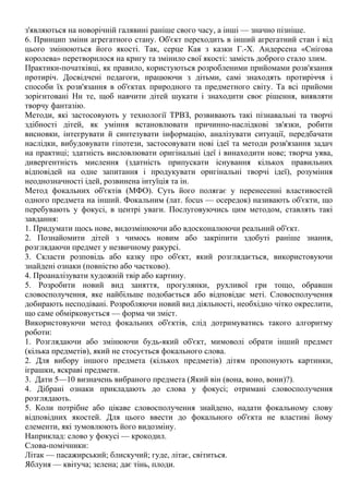 з'являються на новорічній галявині раніше свого часу, а інші — значно пізніше.
6. Принцип зміни агрегатного стану. Об'єкт переходить в інший агрегатний стан і від
цього змінюються його якості. Так, серце Кая з казки Г.-Х. Андерсена «Снігова
королева» перетворилося на кригу та змінило свої якості: замість доброго стало злим.
Практики-початківці, як правило, користуються розробленими прийомами розв'язання
протиріч. Досвідчені педагоги, працюючи з дітьми, самі знаходять протиріччя і
способи їх розв'язання в об'єктах природного та предметного світу. Та всі прийоми
зорієнтовані Нн те, щоб навчити дітей шукати і знаходити своє рішення, виявляти
творчу фантазію.
Методи, які застосовують у технології ТРВЗ, розвивають такі пізнавальні та творчі
здібності дітей, як уміння встановлювати причинно-наслідкові зв'язки, робити
висновки, інтегрувати й синтезувати інформацію, аналізувати ситуації, передбачати
наслідки, вибудовувати гіпотези, застосовувати нові ідеї та методи розв'язання задач
на практиці; здатність висловлювати оригінальні ідеї і винаходити нове; творча уява,
дивергентність мислення (здатність припускати існування кількох правильних
відповідей на одне запитання і продукувати оригінальні творчі ідеї), розуміння
неоднозначності ідей, розвинена інтуїція та ін.
Метод фокальних об'єктів (МФО). Суть його полягає у перенесенні властивостей
одного предмета на інший. Фокальним (лат. focus — осередок) називають об'єкти, що
перебувають у фокусі, в центрі уваги. Послуговуючись цим методом, ставлять такі
завдання:
1. Придумати щось нове, видозмінюючи або вдосконалюючи реальний об'єкт.
2. Познайомити дітей з чимось новим або закріпити здобуті раніше знання,
розглядаючи предмет у незвичному ракурсі.
3. Скласти розповідь або казку про об'єкт, який розглядається, використовуючи
знайдені ознаки (повністю або частково).
4. Проаналізувати художній твір або картину.
5. Розробити новий вид заняття, прогулянки, рухливої гри тощо, обравши
словосполучення, яке найбільше подобається або відповідає меті. Словосполучення
добирають несподівані. Розробляючи новий вид діяльності, необхідно чітко окреслити,
що саме обмірковується — форма чи зміст.
Використовуючи метод фокальних об'єктів, слід дотримуватись такого алгоритму
роботи:
1. Розглядаючи або змінюючи будь-який об'єкт, мимоволі обрати інший предмет
(кілька предметів), який не стосується фокального слова.
2. Для вибору іншого предмета (кількох предметів) дітям пропонують картинки,
іграшки, яскраві предмети.
3. Дати 5—10 визначень вибраного предмета (Який він (вона, воно, вони)?).
4. Дібрані ознаки прикладають до слова у фокусі; отримані словосполучення
розглядають.
5. Коли потрібне або цікаве словосполучення знайдено, надати фокальному слову
відповідних якостей. Для цього ввести до фокального об'єкта не властиві йому
елементи, які зумовлюють його видозміну.
Наприклад: слово у фокусі — крокодил.
Слова-помічники:
Літак — пасажирський; блискучий; гуде, літає, світиться.
Яблуня — квітуча; зелена; дає тінь, плоди.
 