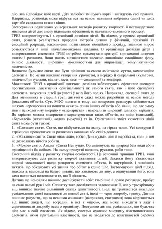 дію, яка відповідає його карті. Діти залюбки змішують карти і вигадують свої правила.
Наприклад, розповідь може відбуватися на основі навмання вибраних однієї чи двох
карт або складання казки з кінця.
Застосування педагогами універсальних методів розвитку творчості й нестандартного
мислення дітей дає змогу підвищити ефективність навчально-виховного процесу.
ТРВЗ використовують і в організації дозвілля дітей. Як відомо, у процесі організації
свята, розваги реалізується природна потреба дитини у фізичній, психічній та
емоційній розрядці, накопиченні позитивного емоційного досвіду, значною мірою
розв'язуються й інші навчально-виховні завдання. В організації дозвілля дітей з
використанням елементів ТРВЗ потрібно враховувати критерії, притаманні дитячим
святам і розвагам. Вони мають відзначатися високою динамікою емоційного фону,
зміною діяльності, широкими можливостями для імпровізації, комунікативною
насиченістю.
Водночас будь-яке свято має бути цілісним за своєю амістовою суттю, композицією
елементів. Не менш важливе створення урочистої, а нерідко й сакральної (культової,
насиченої ритуалами, від лат. sacer, sacri — священний) атмосфери.
Можливості ТРВЗ в організації дитячого дозвілля забезпечують ефективне сценарне
прогнозування, досягнення оригінальності як самого свята, так і його сценарних
елементів, залучення дітей до участі у всіх його подіях. Наприклад, сценарій свята до
Дня іменинника у старшій групі дитячого садка можна розробити на основі методу
фокальних об'єктів. Суть МФО полягає в тому, що попередня режисура здійснюється
шляхом перенесення на поняття «свято» ознак інших об'єктів або явищ, що дає змогу
зняти психологічну інерцію у «сценариста» і накреслити широкий діапазон варіантів.
Як варіанти можна використати характеристики таких об'єктів, як «лід» (слизький),
«Бармалей» (жахливий), «одяг» (мокрий) та ін. Орієнтовний зміст сюжетних ліній
свята може бути таким:
1. «Слизьке» свято. Свято, що відбувається на льоду, на гірках тощо. Усі конкурси й
атракціони проводяться на роликових ковзанах або скейт-дошках.
2. «Жахливе» свято. Свято «навпаки», тобто День нудьги, ліні й неробства, коли дітям
не дозволяють нічого робити.
3. «Мокре» свято. Аналог «Свята Нептуна». Організовують на природі біля води або в
приміщенні з ба-оойном. На ньому присутні водяник, русалки, риби тощо.
Системний підхід у розвитку творчої особистості. Це основний принцип ТРВЗ, який
використовують для розвитку творчої активності дітей. Завдяки йому з'являються
широкі можливості щодо розкриття елементів об'єкта, їх внутрішніх і зовнішніх
зв'язків, що об'єднують усі знання про об'єкт в єдине ціле. Застосовуючи цічЧ підхід,
знаходять відповіді на багато питань, що хвилюють дитину, а опанувавши його, вона
сама навчиться пояснювати те, що її цікавить.
Дитина ще немовлям починає досліджувати себе: гтмрішно й довго розглядає, пробує
на смак пальці рук і міг. Спочатку таке дослідження задовольняє її, але у трьохрічному
віці виникає значно сильніший спалах допитливості. Іноді це трапляється внаслідок
усвідомлення своєї належності до певної статі, іноді — через хворобу, травму. Дитина
починає розуміти, що за певними ознаками (наприклад, статевими) вона відрізняється
від інших людей, що всередині в неї є «щось», яке може виходити з ладу і
спричинювати хворобу всього організму. Поступово дитина усвідомлює, що будь-яке
ціле має в собі елементи. Як відомо, система охоплює множину взаємопов'язаних
елементів, яким притаманні властивості, що не зводяться до властивостей окремих
 